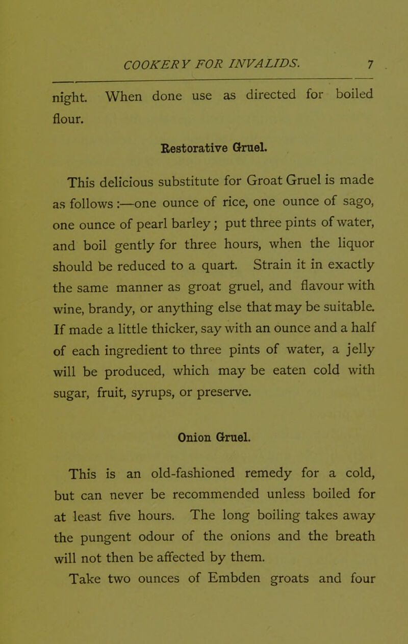 night When done use as directed for boiled flour. Restorative Gruel. This delicious substitute for Groat Gruel is made as follows:—one ounce of rice, one ounce of sago, one ounce of pearl barley; put three pints of water, and boil gently for three hours, when the liquor should be reduced to a quart. Strain it in exactly the same manner as groat gruel, and flavour with wine, brandy, or anything else that may be suitable. If made a little thicker, say with an ounce and a half of each ingredient to three pints of water, a jelly will be produced, which may be eaten cold with sugar, fruit, syrups, or preserve. Onion Gruel. This is an old-fashioned remedy for a cold, but can never be recommended unless boiled for at least five hours. The long boiling takes away the pungent odour of the onions and the breath will not then be affected by them. Take two ounces of Embden groats and four