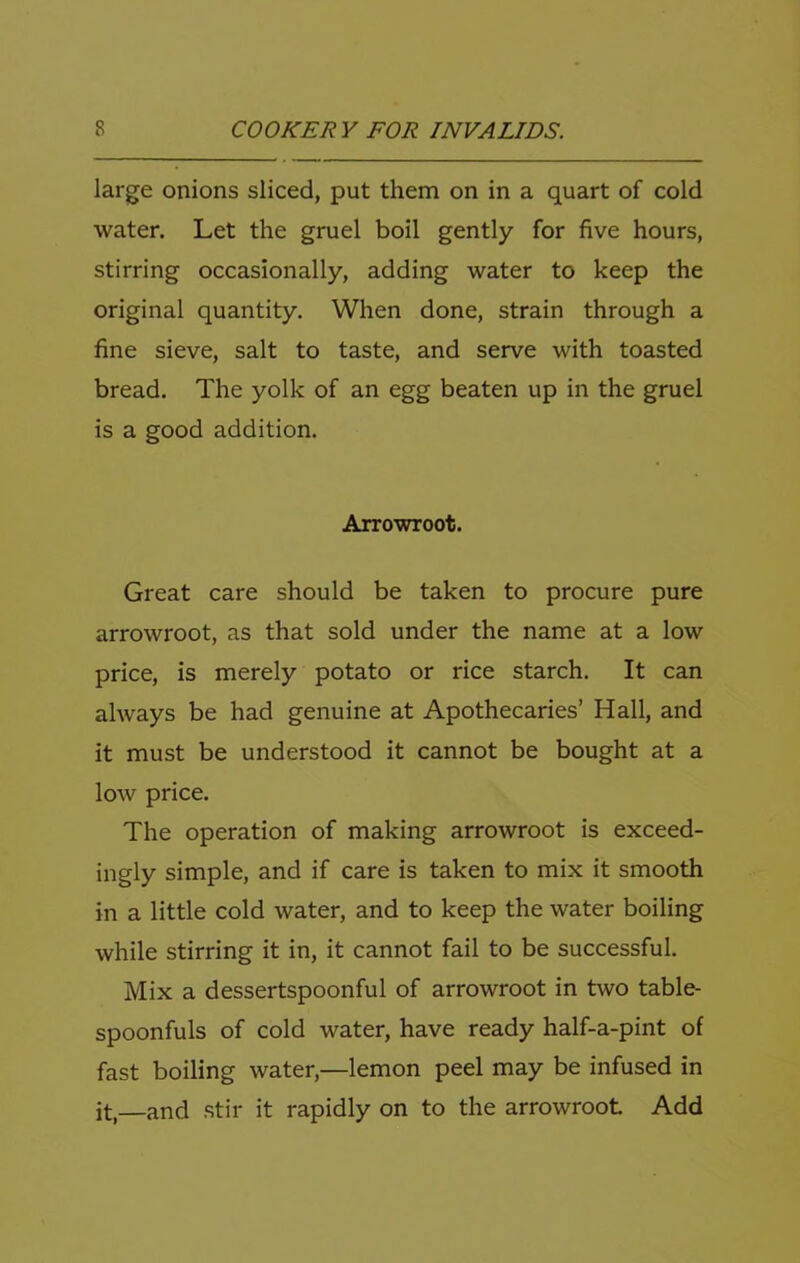 large onions sliced, put them on in a quart of cold water. Let the gruel boil gently for five hours, stirring occasionally, adding water to keep the original quantity. When done, strain through a fine sieve, salt to taste, and serve with toasted bread. The yolk of an egg beaten up in the gruel is a good addition. Arrowroot. Great care should be taken to procure pure arrowroot, as that sold under the name at a low price, is merely potato or rice starch. It can always be had genuine at Apothecaries’ Hall, and it must be understood it cannot be bought at a low price. The operation of making arrowroot is exceed- ingly simple, and if care is taken to mix it smooth in a little cold water, and to keep the water boiling while stirring it in, it cannot fail to be successful. Mix a dessertspoonful of arrowroot in two table- spoonfuls of cold water, have ready half-a-pint of fast boiling water,—lemon peel may be infused in it,—and stir it rapidly on to the arrowroot Add