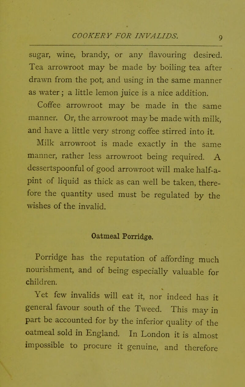 sugar, wine, brandy, or any flavouring desired. Tea arrowroot may be made by boiling tea after drawn from the pot, and using in the same manner as water; a little lemon juice is a nice addition. Coflee arrowroot may be made in the same manner. Or, the arrowroot may be made with milk, and have a little very strong coflee stirred into it. Milk arrowroot is made exactly in the same manner, rather less arrowroot being required. A dessertspoonful of good arrowroot will make half-a- pint of liquid as thick as can well be taken, there- fore the quantity used must be regulated by the wishes of the invalid. Oatmeal Porridge. Porridge has the reputation of aflbrding much nourishment, and of being especially valuable for children. Yet few invalids will eat it, nor indeed has it general favour south of the Tweed. This may in part be accounted for by the inferior quality of the oatmeal sold in England. In London it is almost impossible to procure it genuine, and therefore