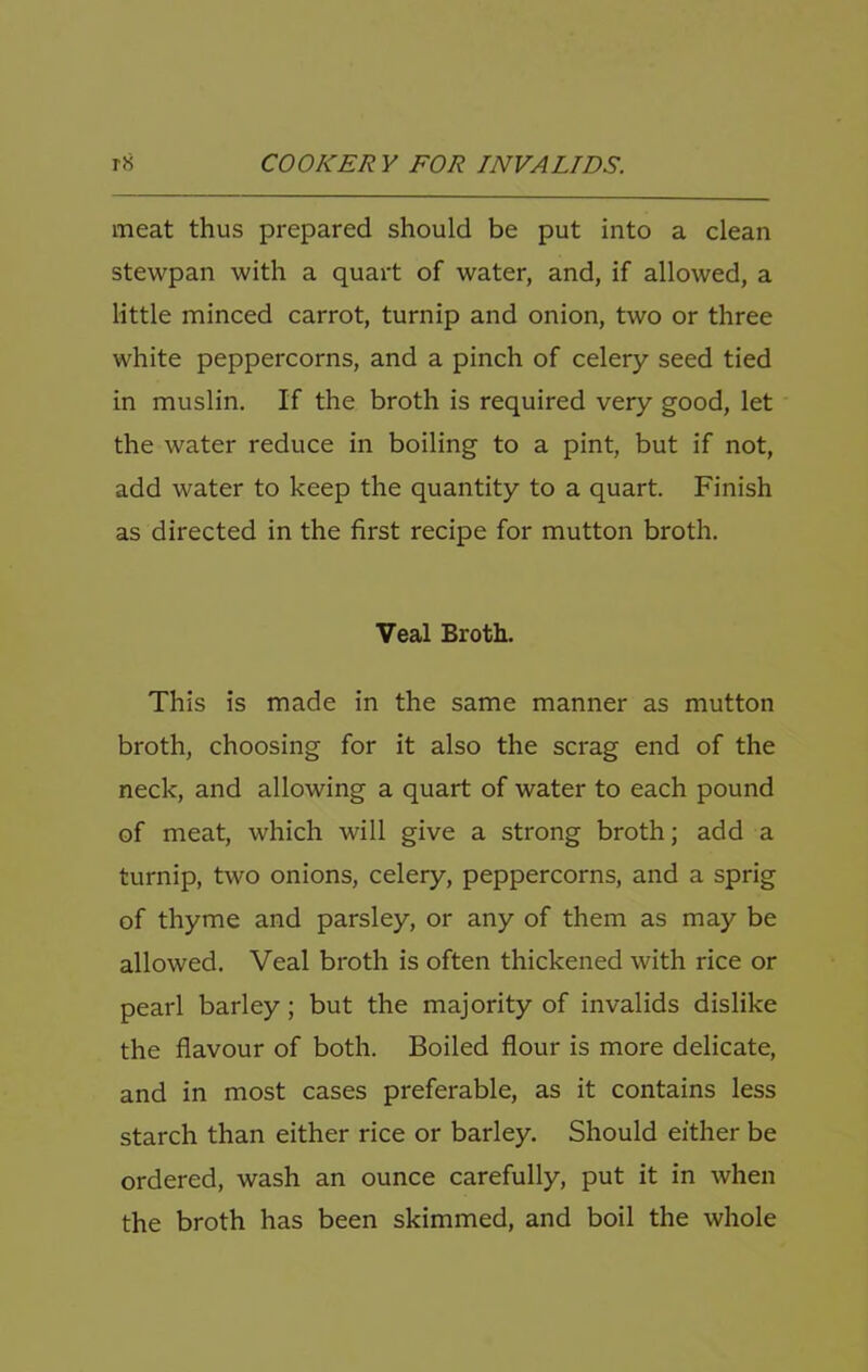 meat thus prepared should be put into a clean stewpan with a quart of water, and, if allowed, a little minced carrot, turnip and onion, two or three white peppercorns, and a pinch of celery seed tied in muslin. If the broth is required very good, let the water reduce in boiling to a pint, but if not, add water to keep the quantity to a quart. Finish as directed in the first recipe for mutton broth. Veal Broth. This is made in the same manner as mutton broth, choosing for it also the scrag end of the neck, and allowing a quart of water to each pound of meat, which will give a strong broth; add a turnip, two onions, celery, peppercorns, and a sprig of thyme and parsley, or any of them as may be allowed. Veal broth is often thickened with rice or pearl barley; but the majority of invalids dislike the flavour of both. Boiled flour is more delicate, and in most cases preferable, as it contains less starch than either rice or barley. Should either be ordered, wash an ounce carefully, put it in when the broth has been skimmed, and boil the whole