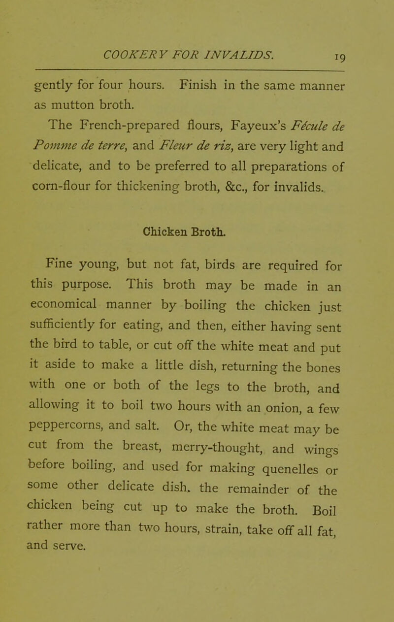 gently for four hours. Finish in the same manner as mutton broth. The French-prepared flours, Fayeux’s Fkule de Pom77ie de terre, and Fleur de riz, are very light and delicate, and to be preferred to all preparations of corn-flour for thickening broth, &c., for invalids. Chicken Broth. Fine young, but not fat, birds are required for this purpose. This broth may be made in an economical manner by boiling the chicken just sufficiently for eating, and then, either having sent the bird to table, or cut off the white meat and put it aside to make a little dish, returning the bones with one or both of the legs to the broth, and allowing it to boil two hours with an onion, a few peppercorns, and salt. Or, the white meat may be cut from the breast, merry-thought, and wings before boiling, and used for making quenelles or some other delicate dish, the remainder of the chicken being cut up to make the broth. Boil rather more than two hours, strain, take off all fat, and serve.