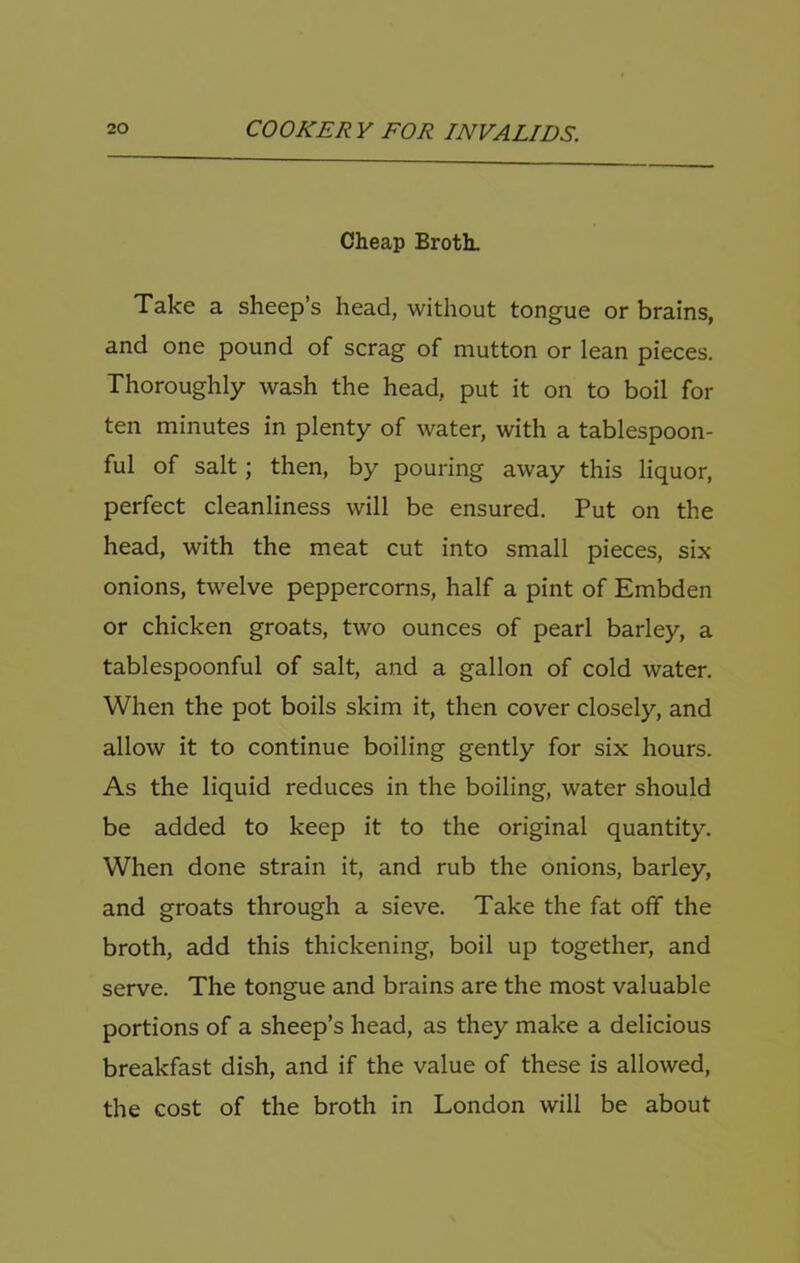 Cheap BrotL Take a sheep’s head, without tongue or brains, and one pound of scrag of mutton or lean pieces. Thoroughly wash the head, put it on to boil for ten minutes in plenty of water, with a tablespoon- ful of salt; then, by pouring away this liquor, perfect cleanliness will be ensured. Put on the head, with the meat cut into small pieces, six onions, twelve peppercorns, half a pint of Embden or chicken groats, two ounces of pearl barley, a tablespoonful of salt, and a gallon of cold water. When the pot boils skim it, then cover closely, and allow it to continue boiling gently for six hours. As the liquid reduces in the boiling, water should be added to keep it to the original quantity. When done strain it, and rub the onions, barley, and groats through a sieve. Take the fat off the broth, add this thickening, boil up together, and serve. The tongue and brains are the most valuable portions of a sheep’s head, as they make a delicious breakfast dish, and if the value of these is allowed, the cost of the broth in London will be about