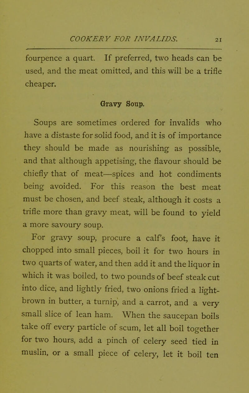 fourpence a quart. If preferred, two heads can be used, and the meat omitted, and this will be a trifle cheaper. Gravy Soup. Soups are sometimes ordered for invalids who have a distaste for solid food, and it is of importance they should be made as nourishing as possible, and that although appetising, the flavour should be chiefly that of meat—spices and hot condiments being avoided. For this reason the best meat must be chosen, and beef steak, although it costs a trifle more than gravy meat, will be found to yield a more savoury soup. For gravy soup, procure a calfs foot, have it chopped into small pieces, boil it for two hours in two quarts of water, and then add it and the liquor in which it was boiled, to two pounds of beef steak cut into dice, and lightly fried, two onions fried a light- brown in butter, a turnip', and a carrot, and a very small slice of lean ham. When the saucepan boils take off every particle of scum, let all boil together for two hours, add a pinch of celery seed tied in muslin, or a small piece of celery, let it boil ten