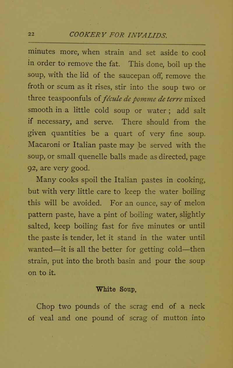 minutes more, when strain and set aside to cool in order to remove the fat. This done, boil up the soup, with the lid of the saucepan off, remove the froth or scum as it rises, stir into the soup two or three teaspoonfuls of f^cule depomme de terre smooth in a little cold soup or water ; add salt if necessary, and serve. There should from the given quantities be a quart of very fine soup. Macaroni or Italian paste may be served with the soup, or small quenelle balls made as directed, page 92, are very good. Many cooks spoil the Italian pastes in cooking, but with very little care to keep the water boiling this will be avoided. For an ounce, say of melon pattern paste, have a pint of boiling water, slightly salted, keep boiling fast for five minutes or until the paste is tender, let it stand in the water until wanted—it is all the better for getting cold—then strain, put into the broth basin and pour the soup on to it. White Soup. Chop two pounds of the scrag end of a neck of veal and one pound of scrag of mutton into