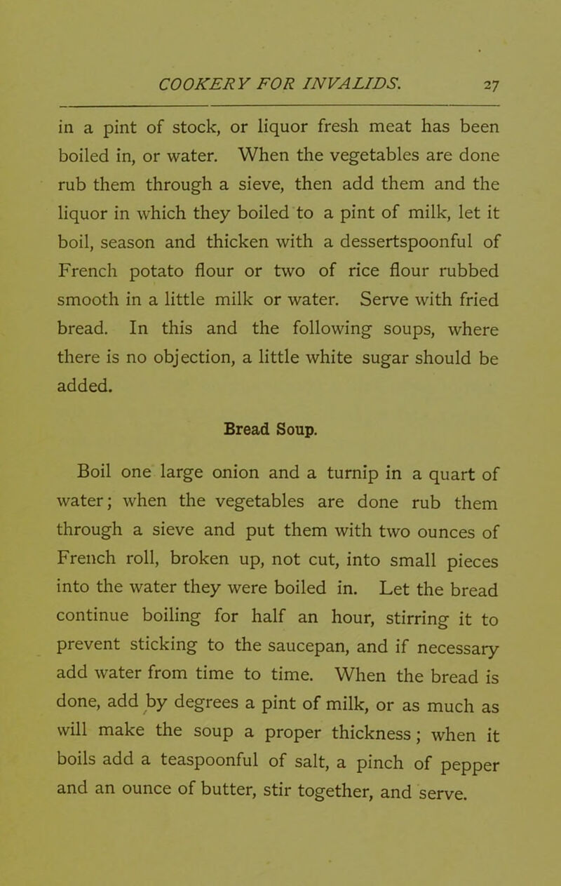 in a pint of stock, or liquor fresh meat has been boiled in, or water. When the vegetables are done rub them through a sieve, then add them and the liquor in which they boiled to a pint of milk, let it boil, season and thicken with a dessertspoonful of French potato flour or two of rice flour rubbed smooth in a little milk or water. Serve with fried bread. In this and the following soups, where there is no objection, a little white sugar should be added. Bread Soup. Boil one large onion and a turnip in a quart of water; when the vegetables are done rub them through a sieve and put them with two ounces of French roll, broken up, not cut, into small pieces into the water they were boiled in. Let the bread continue boiling for half an hour, stirring it to prevent sticking to the saucepan, and if necessary add water from time to time. When the bread is done, add by degrees a pint of milk, or as much as will make the soup a proper thickness; when it boils add a teaspoonful of salt, a pinch of pepper and an ounce of butter, stir together, and serve.