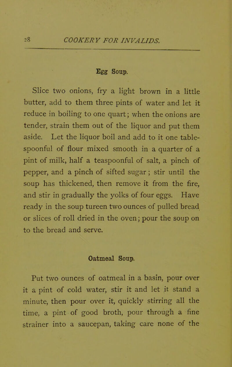 Egg Soup. Slice two onions, fry a light brown in a little butter, add to them three pints of water and let it reduce in boiling to one quart; when the onions are tender, strain them out of the liquor and put them aside. Let the liquor boil and add to it one table- spoonful of flour mixed smooth in a quarter of a pint of milk, half a teaspoonful of salt, a pinch of pepper, and a pinch of sifted sugar; stir until the soup has thickened, then remove it from the fire, and stir in gradually the yolks of four eggs. Have ready in the soup tureen two ounces of pulled bread or slices of roll dried in the oven; pour the soup on to the bread and serve. Oatmeal Soup. Put Lvo ounces of oatmeal in a basin, pour over it a pint of cold water, stir it and let it stand a minute, then pour over it, quickly stirring all the time, a pint of good broth, pour through a fine strainer into a saucepan, taking cai'e none of the