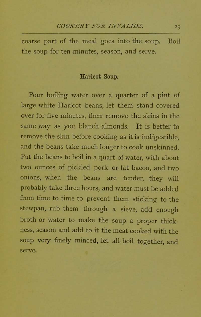 coarse part of the meal goes into the soup. Boil the soup for ten minutes, season, and serve. Haricot Soup. Pour boiling water over a quarter of a pint of large white Haricot beans, let them stand covered over for five minutes, then remove the skins in the same way as you blanch almonds. It is better to remove the skin before cooking as it is indigestible, and the beans take much longer to cook unskinned. Put the beans to boil in a quart of water, with about two ounces of pickled pork or fat bacon, and two onions, when the beans are tender, they will probably take three hours, and water must be added from time to time to prevent them sticking to the stewpan, rub them through a sieve, add enough broth or water to make the soup a proper thick- ness, season and add to it the meat cooked with the soup very finely minced, let all boil together, and ser/c.