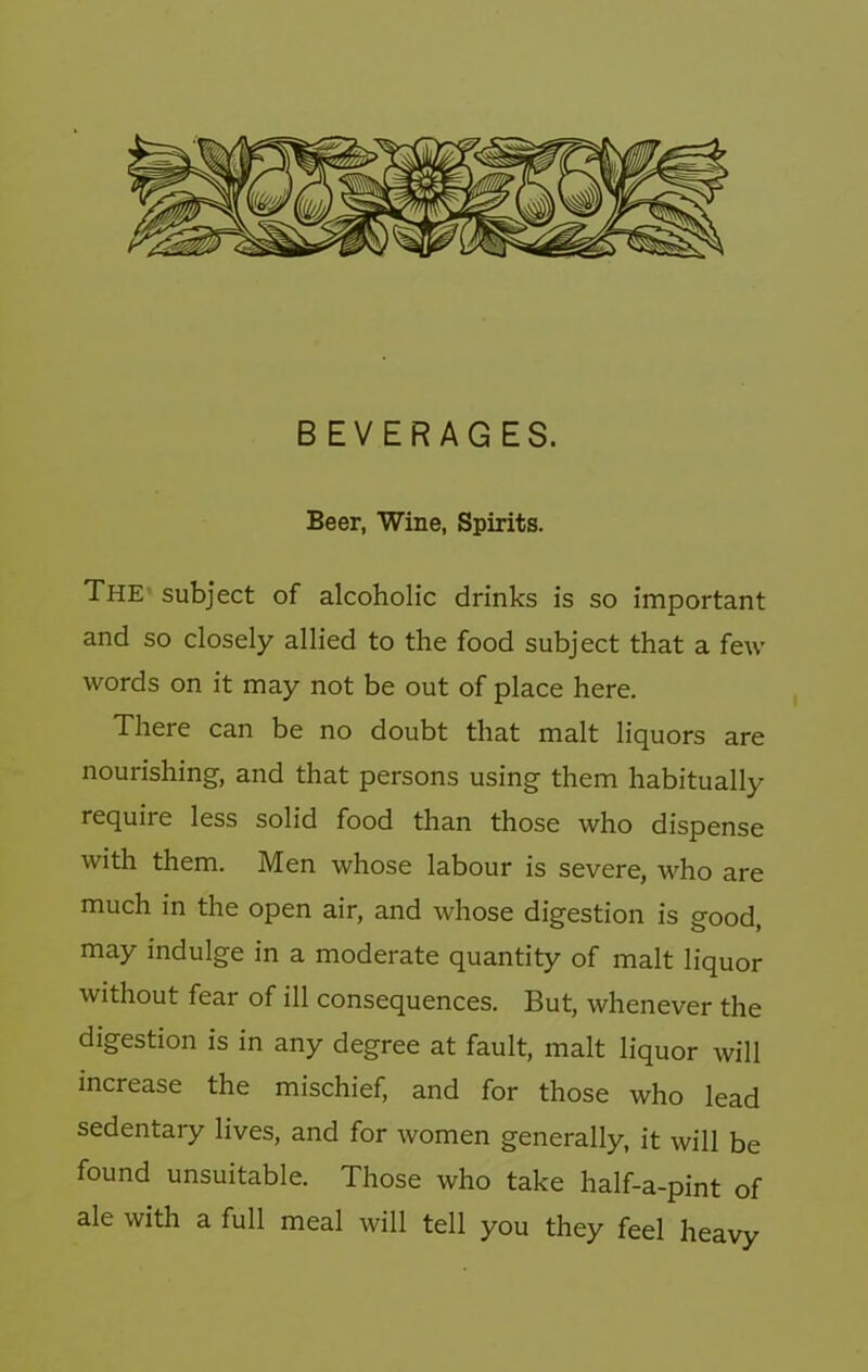 BEVERAGES. Beer, Wine, Spirits. The^ subject of alcoholic drinks is so important and so closely allied to the food subject that a few words on it may not be out of place here. There can be no doubt that malt liquors are nourishing, and that persons using them habitually require less solid food than those who dispense with them. Men whose labour is severe, who are much in the open air, and whose digestion is good, may indulge in a moderate quantity of malt liquor without fear of ill consequences. But, whenever the digestion is in any degree at fault, malt liquor will increase the mischief, and for those who lead sedentary lives, and for women generally, it will be found unsuitable. Those who take half-a-pint of ale with a full meal will tell you they feel heavy