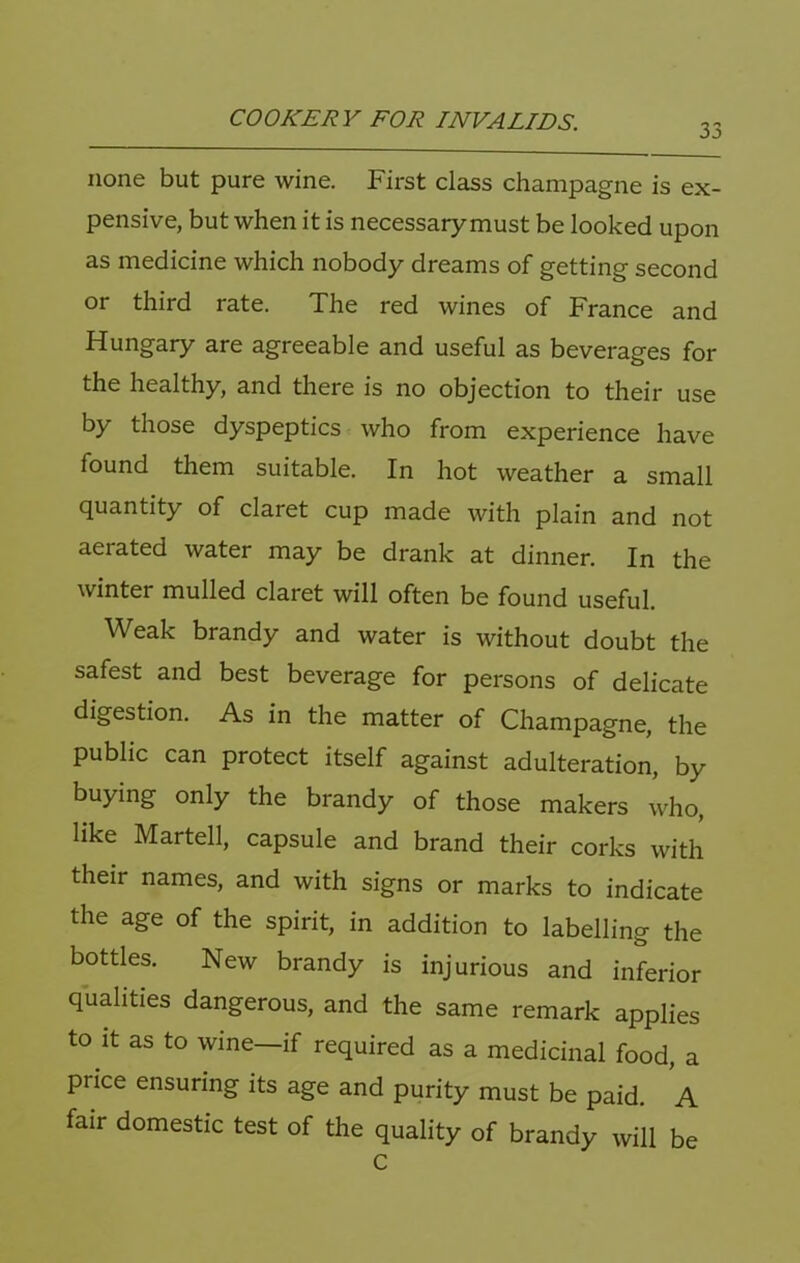 33 none but pure wine. First class champagne is ex- pensive, but when it is necessary must be looked upon as medicine which nobody dreams of getting second or third rate. The red wines of France and Hungary are agreeable and useful as beverages for the healthy, and there is no objection to their use by those dyspeptics who from experience have found them suitable. In hot weather a small quantity of claret cup made with plain and not aerated water may be drank at dinner. In the winter mulled claret will often be found useful. Weak brandy and water is without doubt the safest and best beverage for persons of delicate digestion. As in the matter of Champagne, the public can protect itself against adulteration, by buying only the brandy of those makers who, like Martell, capsule and brand their corks with their names, and with signs or marks to indicate the age of the spirit, in addition to labelling the bottles. New brandy is injurious and inferior qualities dangerous, and the same remark applies to it as to wine—if required as a medicinal food, a price ensuring its age and purity must be paid, A fair domestic test of the quality of brandy will be