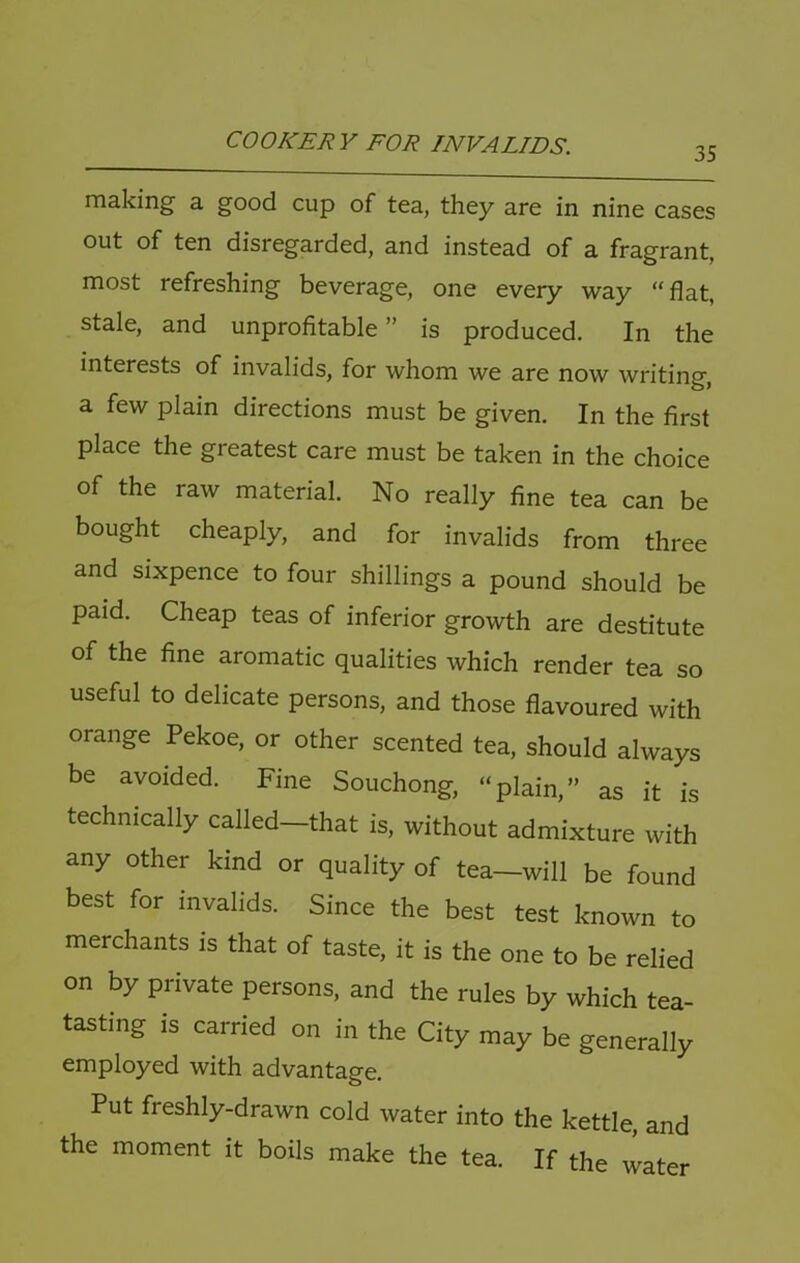 35 making a good cup of tea, they are in nine cases out of ten disregarded, and instead of a fragrant, most refreshing beverage, one every way “flat, stale, and unprofitable ” is produced. In the interests of invalids, for whom we are now writing, a few plain directions must be given. In the first place the greatest care must be taken in the choice of the raw material. No really fine tea can be bought cheaply, and for invalids from three and sixpence to four shillings a pound should be paid. Cheap teas of inferior growth are destitute of the fine aromatic qualities which render tea so useful to delicate persons, and those flavoured with orange Pekoe, or other scented tea, should always be avoided. Fine Souchong, “plain,” as it is technically called—that is, without admixture with any other kind or quality of tea-will be found best for invalids. Since the best test known to merchants is that of taste, it is the one to be relied on by private persons, and the rules by which tea- tasting is carried on in the City may be generally employed with advantage. Put freshly-drawn cold water into the kettle, and the moment it boils make the tea. If the water