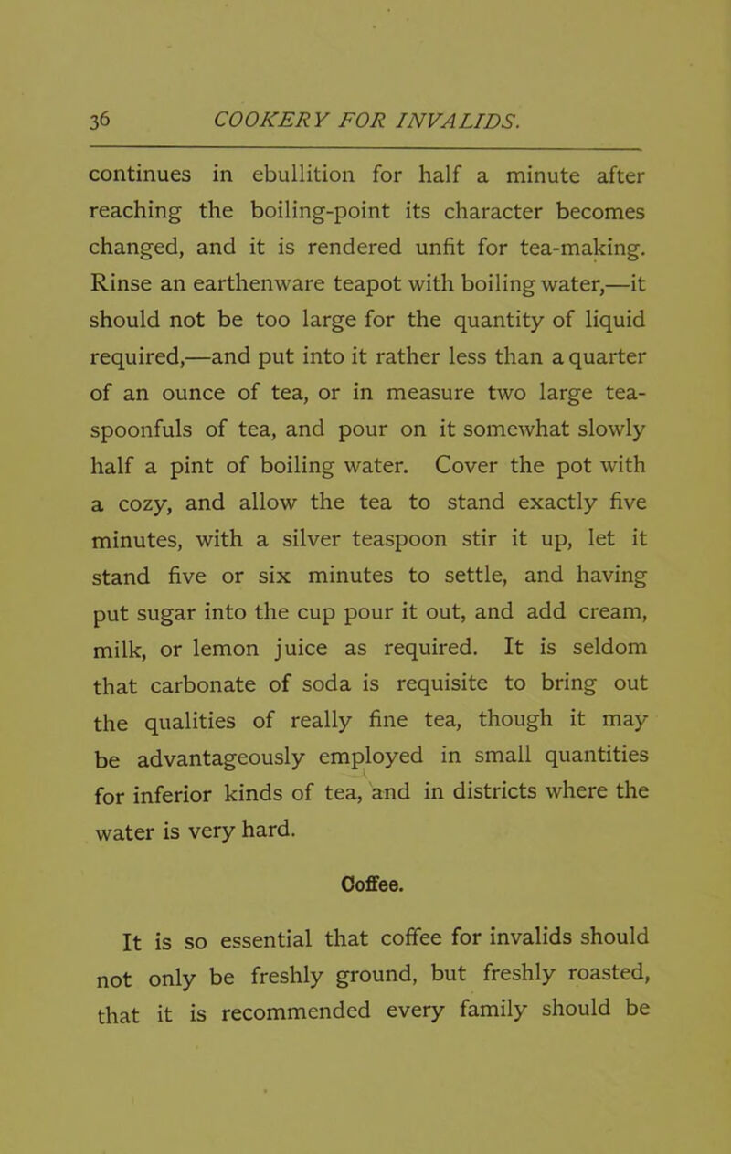 continues in ebullition for half a minute after reaching the boiling-point its character becomes changed, and it is rendered unfit for tea-making. Rinse an earthenware teapot with boiling water,—it should not be too large for the quantity of liquid required,—and put into it rather less than a quarter of an ounce of tea, or in measure two large tea- spoonfuls of tea, and pour on it somewhat slowly half a pint of boiling water. Cover the pot with a cozy, and allow the tea to stand exactly five minutes, with a silver teaspoon stir it up, let it stand five or six minutes to settle, and having put sugar into the cup pour it out, and add cream, milk, or lemon juice as required. It is seldom that carbonate of soda is requisite to bring out the qualities of really fine tea, though it may be advantageously employed in small quantities for inferior kinds of tea, and in districts where the water is very hard. Coffee. It is so essential that coffee for invalids should not only be freshly ground, but freshly roasted, that it is recommended every family should be