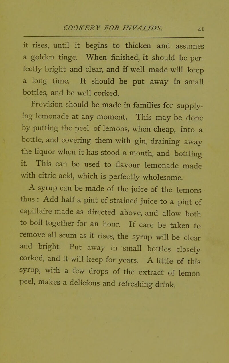 it rises, until it begins to thicken and assumes a golden tinge. When finished, it should be per- fectly bright and clear, and if well made will keep a long time. It should be put away in small bottles, and be well corked. Provision should be made in families for supply- ing lemonade at any moment. This may be done by putting the peel of lemons, when cheap, into a bottle, and covering them with gin, draining away the liquor when it has stood a month, and bottling it. This can be used to flavour lemonade made with citric acid, which is perfectly wholesome. A syrup can be made of the juice of the lemons thus : Add half a pint of strained juice to a pint of capillaire made as directed above, and allow both to boil together for an hour. If care be taken to remove all scum as it rises, the syrup will be clear and bright. Put away in small bottles closely corked, and it will keep for years. A little of this syrup, with a few drops of the extract of lemon peel, makes a delicious and refreshing drink.