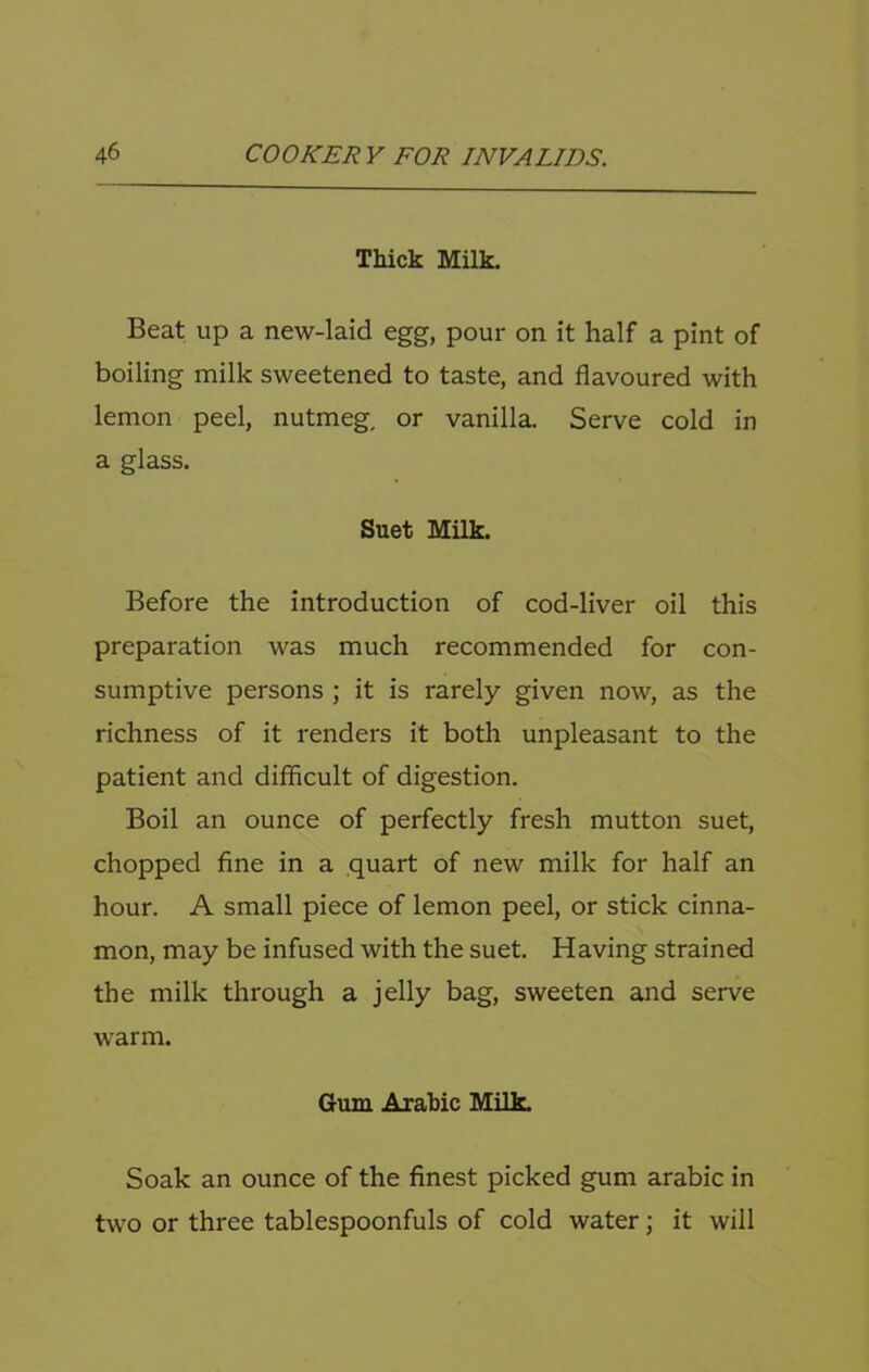 Thick Milk. Beat up a new-laid egg, pour on it half a pint of boiling milk sweetened to taste, and flavoured with lemon peel, nutmeg, or vanilla. Serve cold in a glass. Suet Milk. Before the introduction of cod-liver oil this preparation was much recommended for con- sumptive persons ; it is rarely given now, as the richness of it renders it both unpleasant to the patient and difficult of digestion. Boil an ounce of perfectly fresh mutton suet, chopped fine in a quart of new milk for half an hour. A small piece of lemon peel, or stick cinna- mon, may be infused with the suet. Having strained the milk through a jelly bag, sweeten and serve warm. Gum Arabic Milk. Soak an ounce of the finest picked gum arabic in two or three tablespoonfuls of cold water; it will