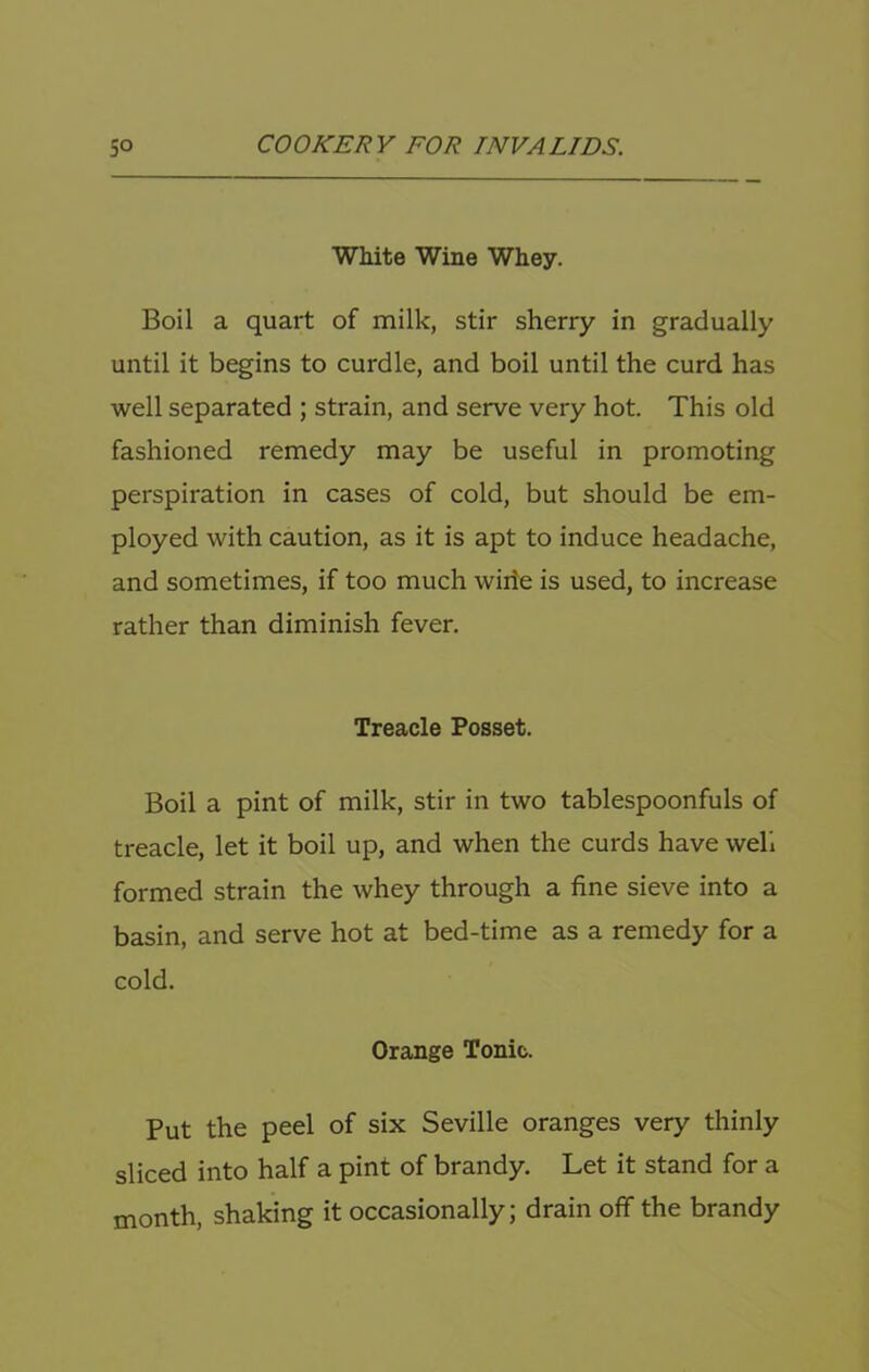 White Wine Whey. Boil a quart of milk, stir sherry in gradually until it begins to curdle, and boil until the curd has well separated ; strain, and serve very hot. This old fashioned remedy may be useful in promoting perspiration in cases of cold, but should be em- ployed with caution, as it is apt to induce headache, and sometimes, if too much wide is used, to increase rather than diminish fever. Treacle Posset. Boil a pint of milk, stir in two tablespoonfuls of treacle, let it boil up, and when the curds have well formed strain the whey through a fine sieve into a basin, and serve hot at bed-time as a remedy for a cold. Orange Tonic. Put the peel of six Seville oranges very thinly sliced into half a pint of brandy. Let it stand for a month, shaking it occasionally; drain off the brandy