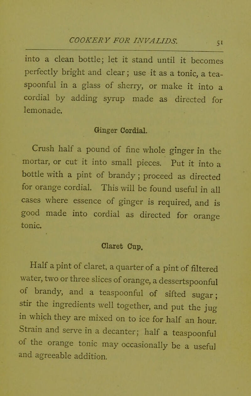 51 into a clean bottle; let it stand until it becomes perfectly bright and clear; use it as a tonic, a tea- spoonful in a glass of sherry, or make it into a cordial by adding syrup made as directed for lemonade. Ginger Cordial. Crush half a pound of fine whole ginger in the mortar, or cut it into small pieces. Put it into a bottle with a pint of brandy; proceed as directed for orange cordial. This will be found useful in all cases where essence of ginger is required, and is good made into cordial as directed for orange tonic. Claret Cup. Half a pint of claret, a quarter of a pint of filtered water, two or three slices of orange, a dessertspoonful of brandy, and a teaspoonful of sifted sugar; stir the ingredients well together, and put the jug in which they are mixed on to ice for half an hour. Strain and serve in a decanter; half a teaspoonful of the orange tonic may occasionally be a useful and agreeable addition.