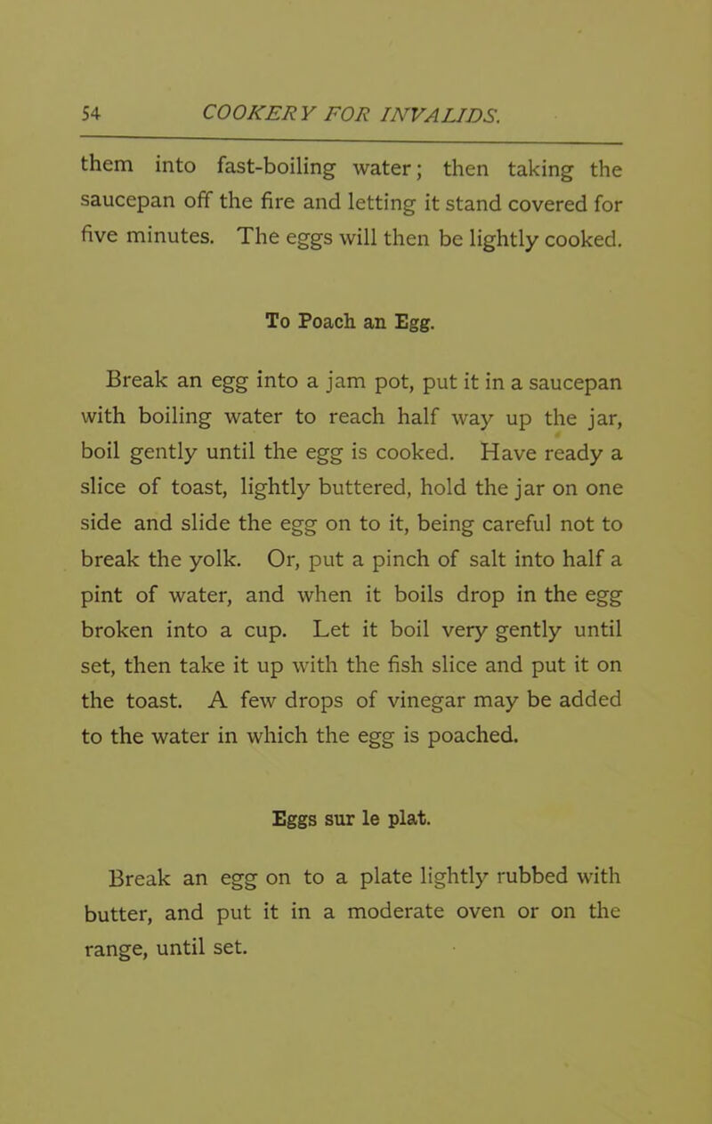 them into fast-boiling water; then taking the saucepan off the fire and letting it stand covered for five minutes. The eggs will then be lightly cooked. To Poach an Egg. Break an egg into a jam pot, put it in a saucepan with boiling water to reach half way up the jar, boil gently until the egg is cooked. Have ready a slice of toast, lightly buttered, hold the jar on one side and slide the egg on to it, being careful not to break the yolk. Or, put a pinch of salt into half a pint of water, and when it boils drop in the egg broken into a cup. Let it boil very gently until set, then take it up with the fish slice and put it on the toast. A few drops of vinegar may be added to the water in which the egg is poached. Eggs sur le plat. Break an egg on to a plate lightly rubbed with butter, and put it in a moderate oven or on the range, until set.