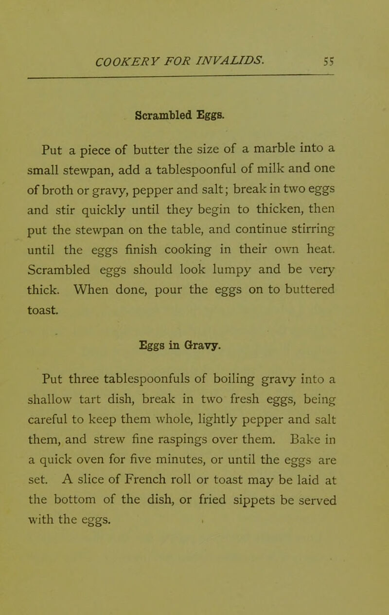 Scrambled Eggs. Put a piece of butter the size of a marble into a small stewpan, add a tablespoonful of milk and one of broth or gravy, pepper and salt; break in two eggs and stir quickly until they begin to thicken, then put the stewpan on the table, and continue stirring until the eggs finish cooking in their own heat. Scrambled eggs should look lumpy and be very thick. When done, pour the eggs on to buttered toast. Eggs in Gravy. Put three tablespoonfuls of boiling gravy into a shallow tart dish, break in two fresh eggs, being careful to keep them whole, lightly pepper and salt them, and strew fine raspings over them. Bake in a quick oven for five minutes, or until the eggs are set. A slice of French roll or toast may be laid at the bottom of the dish, or fried sippets be served with the eggs.