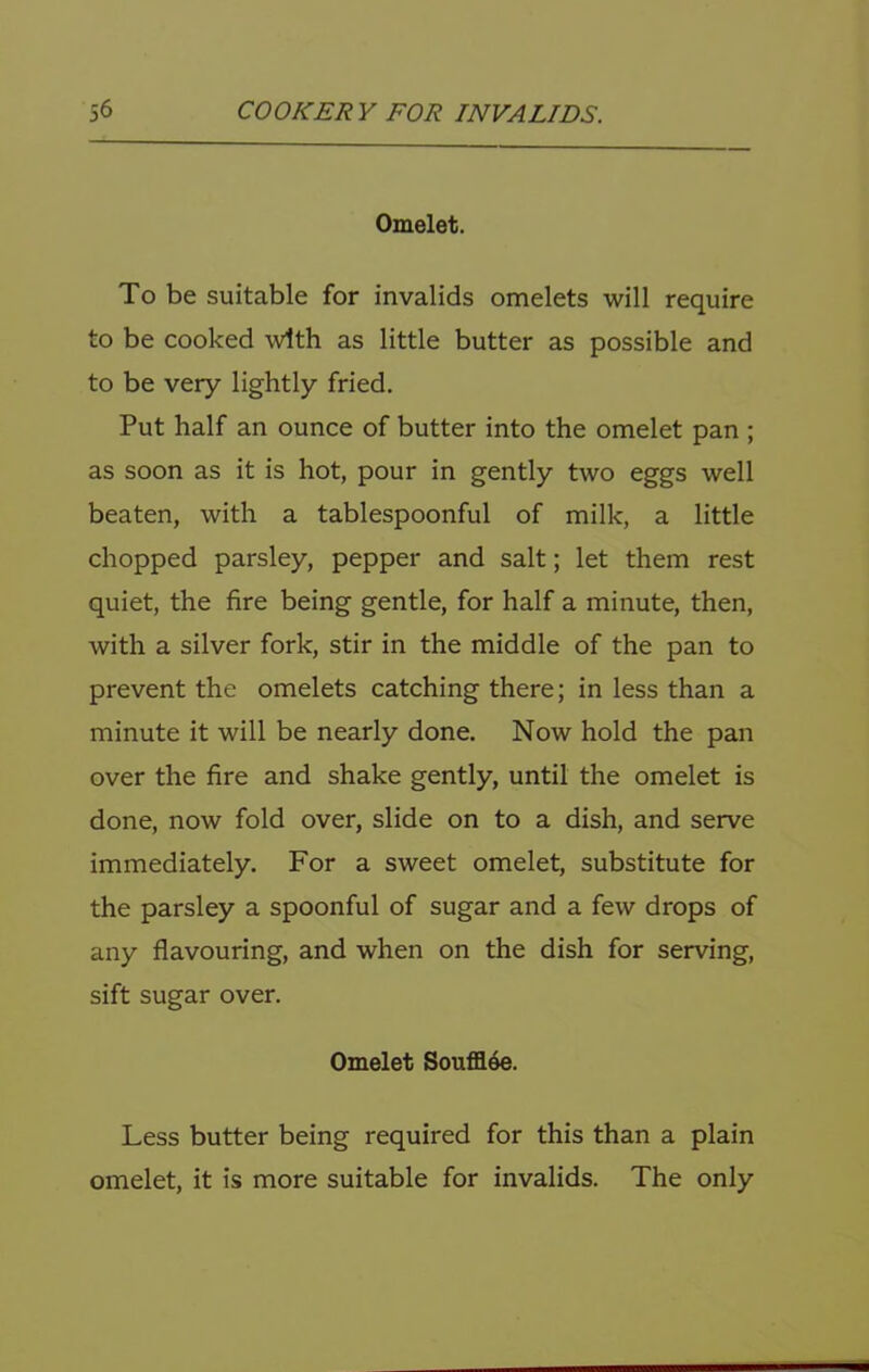 Omelet. To be suitable for invalids omelets will require to be cooked with as little butter as possible and to be very lightly fried. Put half an ounce of butter into the omelet pan ; as soon as it is hot, pour in gently two eggs well beaten, with a tablespoonful of milk, a little chopped parsley, pepper and salt; let them rest quiet, the fire being gentle, for half a minute, then, with a silver fork, stir in the middle of the pan to prevent the omelets catching there; in less than a minute it will be nearly done. Now hold the pan over the fire and shake gently, until the omelet is done, now fold over, slide on to a dish, and serve immediately. For a sweet omelet, substitute for the parsley a spoonful of sugar and a few drops of any flavouring, and when on the dish for serving, sift sugar over. Omelet Souffl4e. Less butter being required for this than a plain omelet, it is more suitable for invalids. The only