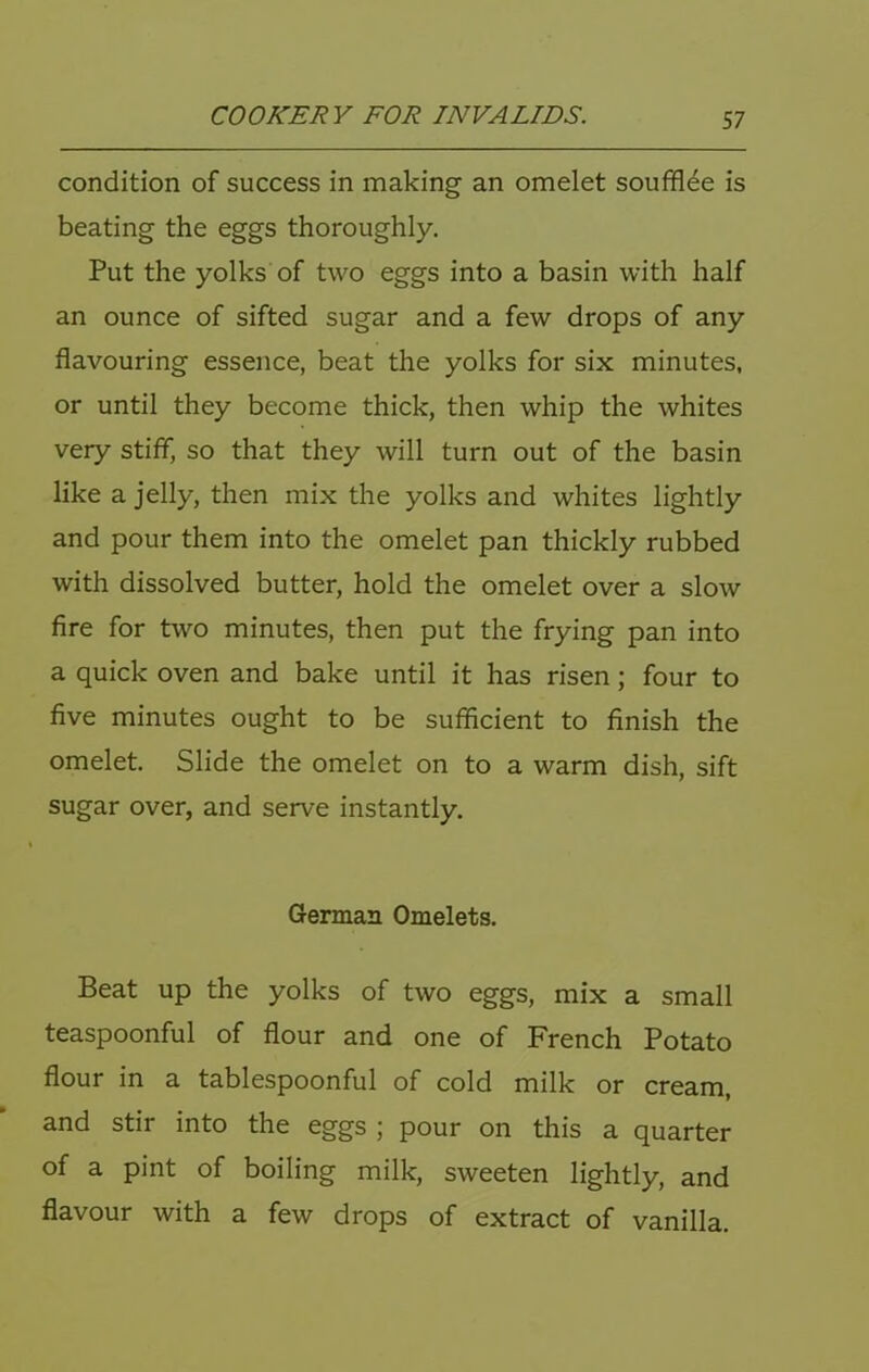 condition of success in making an omelet souffl^e is beating the eggs thoroughly. Put the yolks of two eggs into a basin with half an ounce of sifted sugar and a few drops of any flavouring essence, beat the yolks for six minutes, or until they become thick, then whip the whites very stiff, so that they will turn out of the basin like a jelly, then mix the yolks and whites lightly and pour them into the omelet pan thickly rubbed with dissolved butter, hold the omelet over a slow fire for two minutes, then put the frying pan into a quick oven and bake until it has risen; four to five minutes ought to be sufficient to finish the omelet. Slide the omelet on to a warm dish, sift sugar over, and serve instantly. German Omelets. Beat up the yolks of two eggs, mix a small teaspoonful of flour and one of French Potato flour in a tablespoonful of cold milk or cream, and stir into the eggs ; pour on this a quarter of a pint of boiling milk, sweeten lightly, and flavour with a few drops of extract of vanilla.