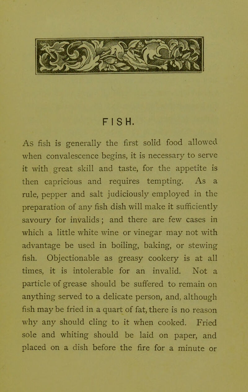 FISH. As fish is generally the first solid food allowed when convalescence begins, it is necessary to serve it with great skill and taste, for the appetite is then capricious and requires tempting. As a rule, pepper and salt judiciously employed in the preparation of any fish dish will make it sufficiently savoury for invalids; and there are few cases in which a little white wine or vinegar may not with advantage be used in boiling, baking, or stewing fish. Objectionable as greasy cookery is at all times, it is intolerable for an invalid. Not a particle of grease should be suffered to remain on anything served to a delicate person, and, although fish maybe fried in a quart of fat, there is no reason why any should cling to it when cooked. Fried sole and whiting should be laid on paper, and placed on a dish before the fire for a minute or