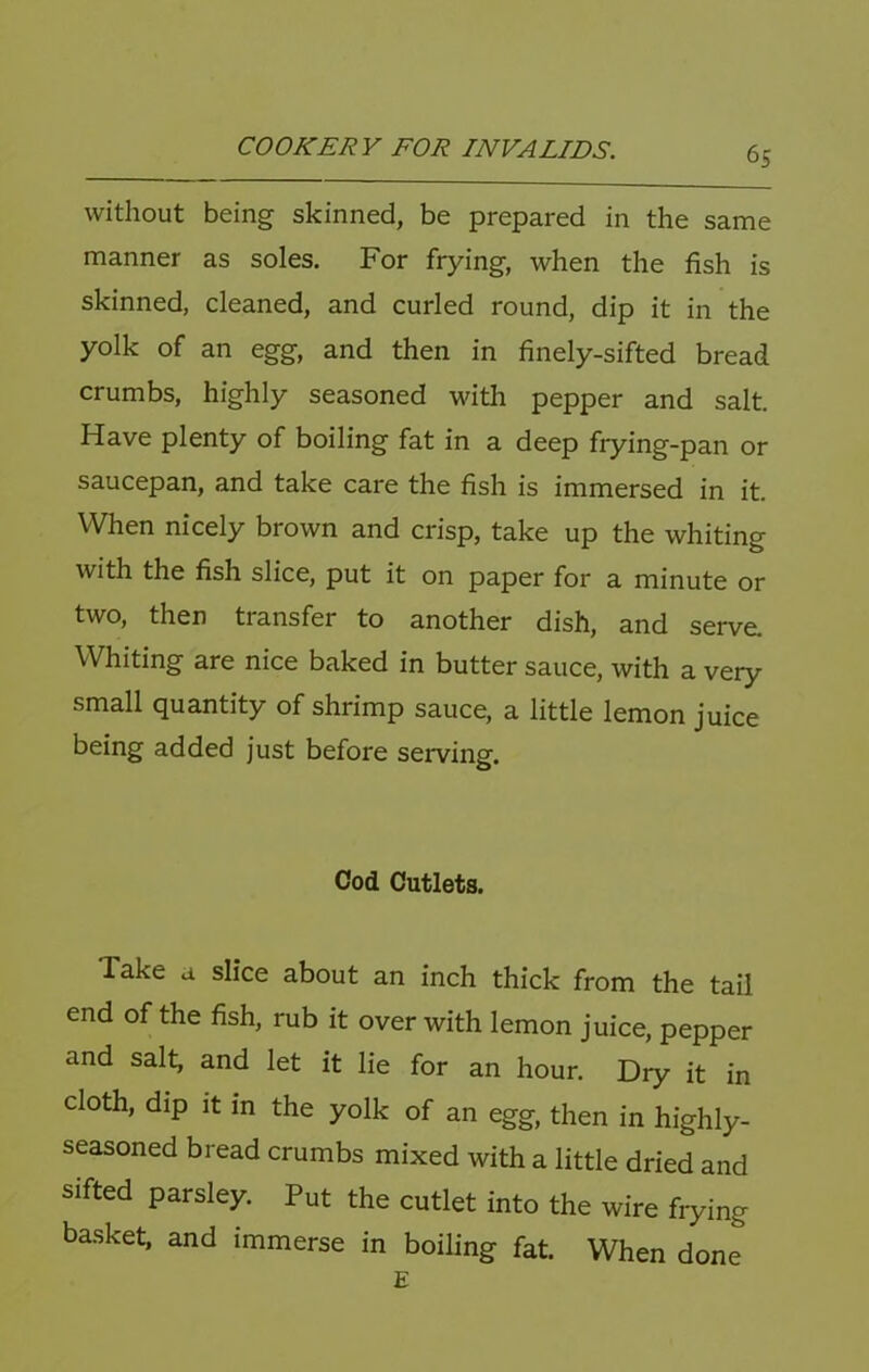 without being skinned, be prepared in the same manner as soles. For frying, when the fish is skinned, cleaned, and curled round, dip it in the yolk of an egg, and then in finely-sifted bread crumbs, highly seasoned with pepper and salt. Have plenty of boiling fat in a deep frying-pan or saucepan, and take care the fish is immersed in it. When nicely brown and crisp, take up the whiting with the fish slice, put it on paper for a minute or two, then transfer to another dish, and serve. Whiting are nice baked in butter sauce, with a very small quantity of shrimp sauce, a little lemon juice being added just before serving. Cod Cutlets. Take a slice about an inch thick from the tail end of the fish, rub it over with lemon juice, pepper and salt, and let it lie for an hour. Dry it in cloth, dip It in the yolk of an egg, then in highly- seasoned bread crumbs mixed with a little dried and sifted parsley. Put the cutlet into the wire frying basket, and immerse in boiling fat. When done E