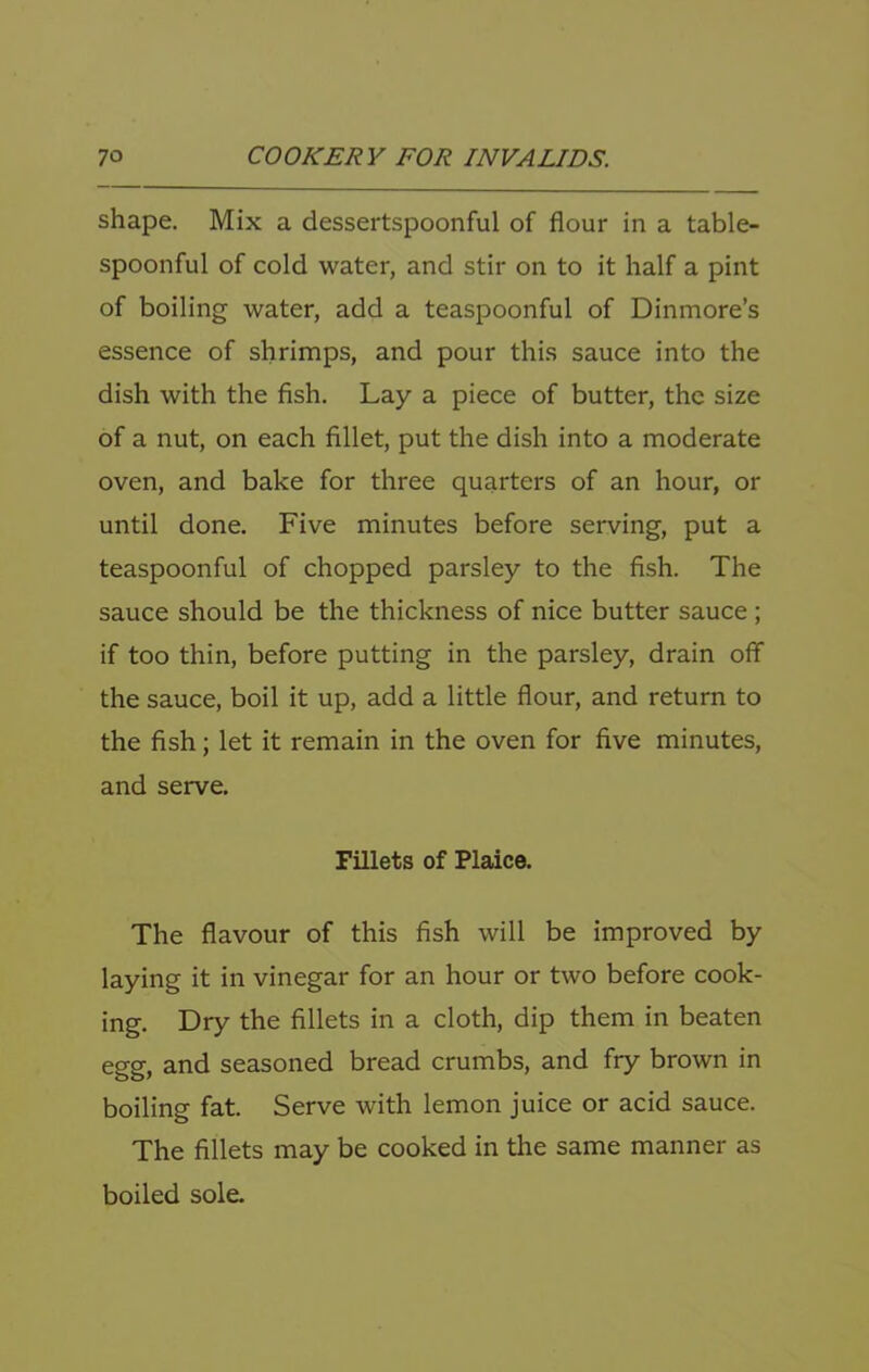 shape. Mix a dessertspoonful of flour in a table- spoonful of cold water, and stir on to it half a pint of boiling water, add a teaspoonful of Dinmore’s essence of shrimps, and pour this sauce into the dish with the fish. Lay a piece of butter, the size of a nut, on each fillet, put the dish into a moderate oven, and bake for three quarters of an hour, or until done. Five minutes before serving, put a teaspoonful of chopped parsley to the fish. The sauce should be the thickness of nice butter sauce ; if too thin, before putting in the parsley, drain off the sauce, boil it up, add a little flour, and return to the fish; let it remain in the oven for five minutes, and serve. Fillets of Plaice. The flavour of this fish will be improved by laying it in vinegar for an hour or two before cook- ing. Dry the fillets in a cloth, dip them in beaten egg, and seasoned bread crumbs, and fry brown in boiling fat. Serve with lemon juice or acid sauce. The fillets may be cooked in the same manner as boiled sole.