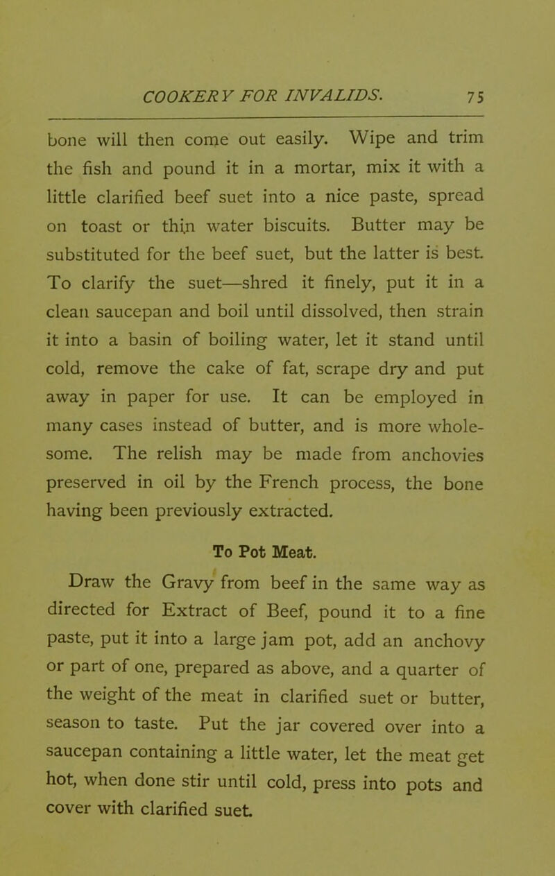 bone will then come out easily. Wipe and trim the fish and pound it in a mortar, mix it with a little clarified beef suet into a nice paste, spread on toast or thin water biscuits. Butter may be substituted for the beef suet, but the latter is best To clarify the suet—shred it finely, put it in a clean saucepan and boil until dissolved, then .strain it into a basin of boiling water, let it stand until cold, remove the cake of fat, scrape dry and put away in paper for use. It can be employed in many cases instead of butter, and is more whole- some, The relish may be made from anchovies preserved in oil by the French process, the bone having been previously extracted. To Pot Meat. Draw the Gravy from beef in the same way as directed for Extract of Beef, pound it to a fine paste, put it into a large jam pot, add an anchovy or part of one, prepared as above, and a quarter of the weight of the meat in clarified suet or butter, season to taste. Put the jar covered over into a saucepan containing a little water, let the meat get hot, when done stir until cold, press into pots and cover with clarified suet