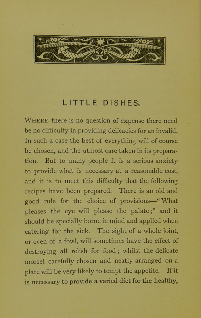 LITTLE DISHES. Where there is no question of expense there need be no difficulty in providing delicacies for an invalid. In such a case the best of everything will of course be chosen, and the utmost care taken in its prepara- tion. But to many people it is a serious anxiety to provide what is necessary at a reasonable cost, and it is to meet this difficulty that the following recipes have been prepared. There is an old and good rule for the choice of provisions—“What pleases the eye will please the palate;” and it should be specially borne in mind and applied when catering for the sick. The sight of a whole joint, or even of a fowl, will sometimes have the effect of destroying all relish for food; whilst the delicate morsel carefully chosen and neatly arranged on a plate will be very likely to tempt the appetite. If it is necessary to provide a varied diet for the healthy,