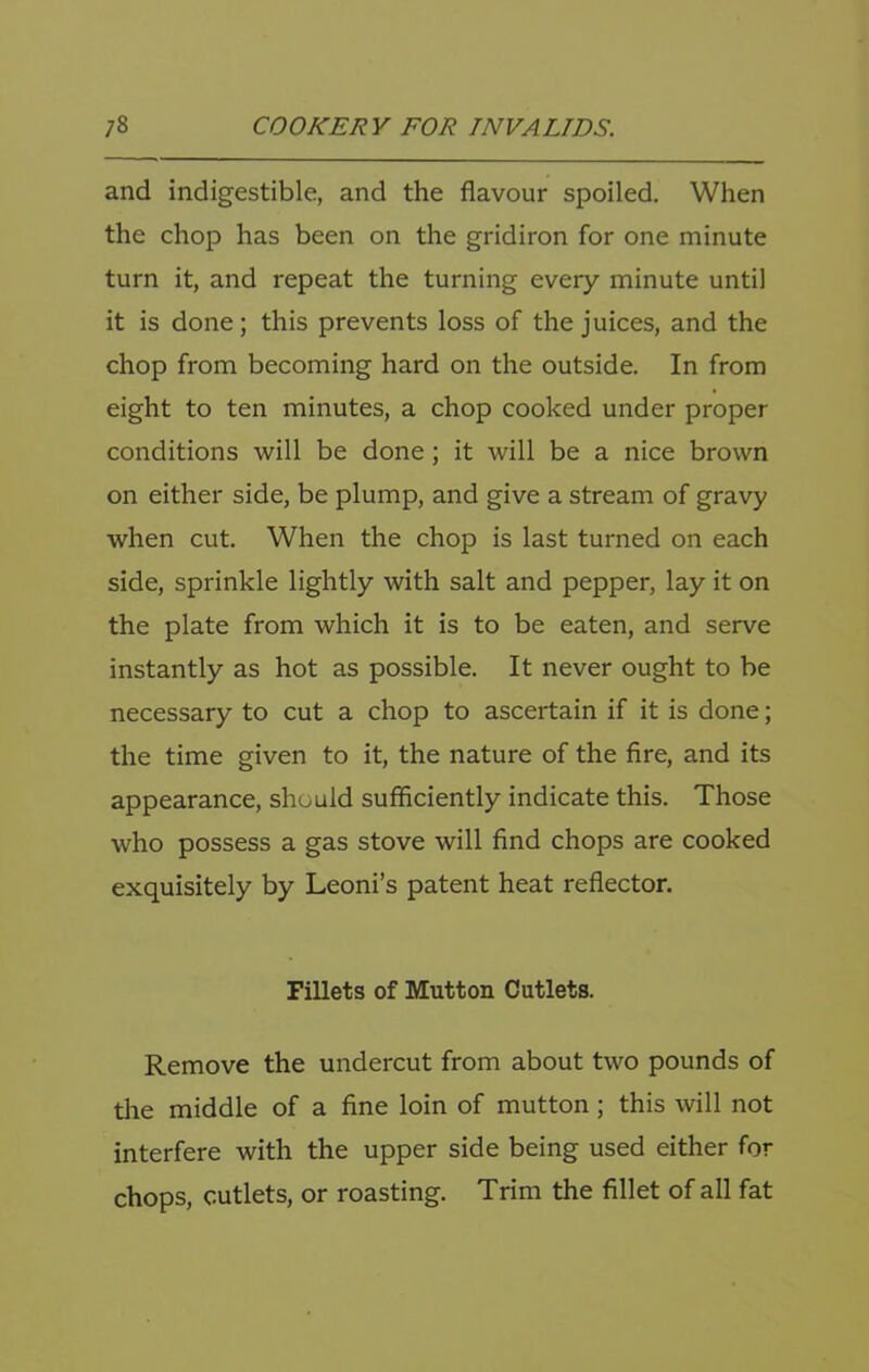 and indigestible, and the flavour spoiled. When the chop has been on the gridiron for one minute turn it, and repeat the turning every minute until it is done; this prevents loss of the juices, and the chop from becoming hard on the outside. In from eight to ten minutes, a chop cooked under proper conditions will be done; it will be a nice brown on either side, be plump, and give a stream of gravy when cut. When the chop is last turned on each side, sprinkle lightly with salt and pepper, lay it on the plate from which it is to be eaten, and serve instantly as hot as possible. It never ought to be necessary to cut a chop to ascertain if it is done; the time given to it, the nature of the fire, and its appearance, should sufficiently indicate this. Those who possess a gas stove will find chops are cooked exquisitely by Leoni’s patent heat reflector. Fillets of Mutton Cutlets. Remove the undercut from about two pounds of the middle of a fine loin of mutton; this will not interfere with the upper side being used either for chops, cutlets, or roasting. Trim the fillet of all fat