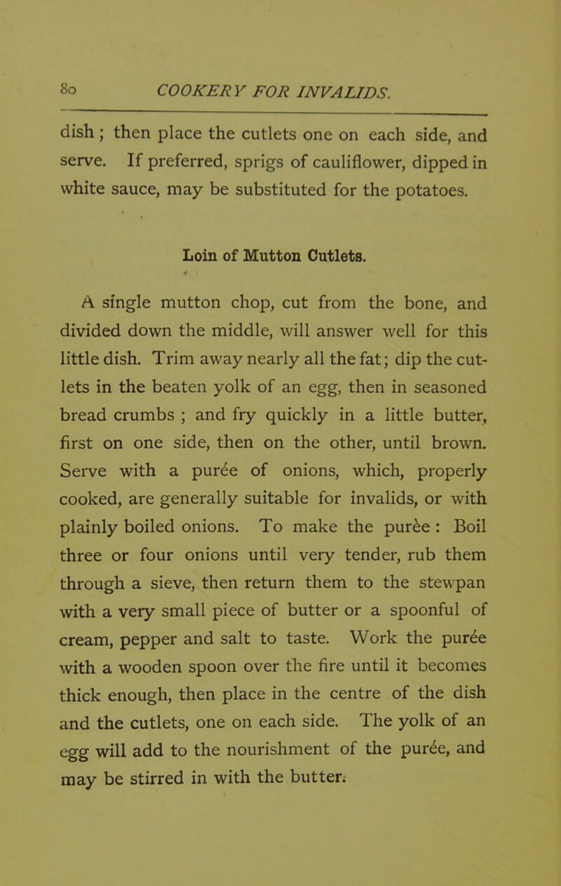 dish; then place the cutlets one on each side, and serve. If preferred, sprigs of cauliflower, dipped in white sauce, may be substituted for the potatoes. Loin of Mutton Cutlets. A single mutton chop, cut from the bone, and divided down the middle, will answer well for this little dish. Trim away nearly all the fat; dip the cut- lets in the beaten yolk of an egg, then in seasoned bread crumbs ; and fry quickly in a little butter, first on one side, then on the other, until brown. Serve with a pur^e of onions, which, properly cooked, are generally suitable for invalids, or with plainly boiled onions. To make the pur^e : Boil three or four onions until very tender, rub them through a sieve, then return them to the stewpan with a very small piece of butter or a spoonful of cream, pepper and salt to taste. Work the pur6e with a wooden spoon over the fire until it becomes thick enough, then place in the centre of the dish and the cutlets, one on each side. The yolk of an egg will add to the nourishment of the purde, and may be stirred in with the but ten