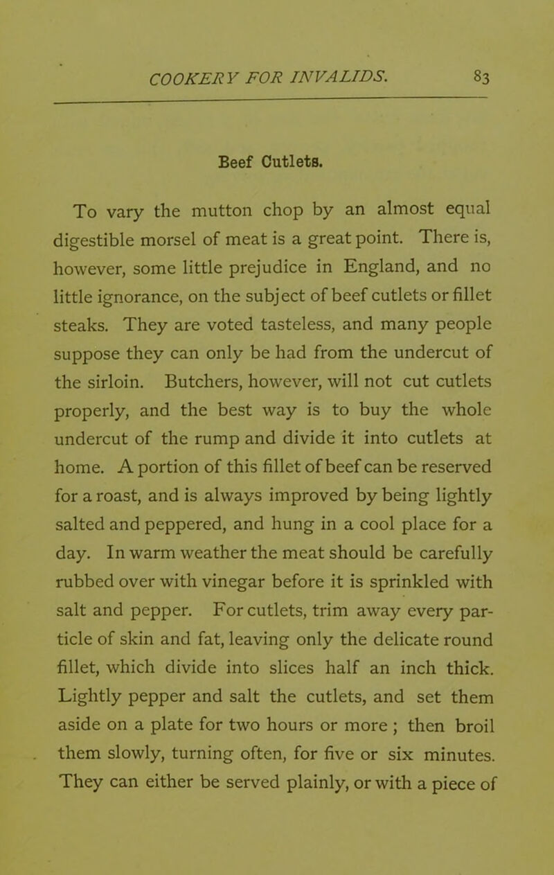 Beef Cutlets. To vary the mutton chop by an almost equal digestible morsel of meat is a great point. There is, however, some little prejudice in England, and no little ignorance, on the subject of beef cutlets or fillet steaks. They are voted tasteless, and many people suppose they can only be had from the undercut of the sirloin. Butchers, however, will not cut cutlets properly, and the best way is to buy the whole undercut of the rump and divide it into cutlets at home. A portion of this fillet of beef can be reserved for a roast, and is always improved by being lightly salted and peppered, and hung in a cool place for a day. In warm weather the meat should be carefully rubbed over with vinegar before it is sprinkled with salt and pepper. For cutlets, trim away every par- ticle of skin and fat, leaving only the delicate round fillet, which divide into slices half an inch thick. Lightly pepper and salt the cutlets, and set them aside on a plate for two hours or more ; then broil them slowly, turning often, for five or six minutes. They can either be served plainly, or with a piece of