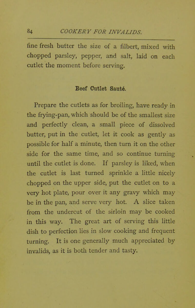 fine fresh butter the size of a filbert, mixed with chopped parsley, pepper, and salt, laid on each cutlet the moment before serving. Beef Cutlet Saut6. Prepare the cutlets as for broiling, have ready in the frying-pan, which should be of the smallest size and perfectly clean, a small piece of dissolved butter, put in the cutlet, let it cook as gently as possible for half a minute, then turn it on the other side for the same time, and so continue turning until the cutlet is done. If parsley is liked, when the cutlet is last turned sprinkle a little nicely chopped on the upper side, put the cutlet on to a very hot plate, pour over it any gravy which may be in the pan, and serve very hot. A slice taken from the undercut of the sirloin may be cooked in this way. The great art of serving this little dish to perfection lies in slow cooking and frequent turning. It is one generally much appreciated by invalids, as it is both tender and tasty.