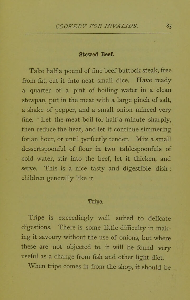 Stewed Beef. Take half a pound of fine beef buttock steak, free from fat, cut it into neat small dice. Have ready a quarter of a pint of boiling water in a clean stewpan, put in the meat with a large pinch of salt, a shake of pepper, and a small onion minced very fine. ■ Let the meat boil for half a minute sharply, then reduce the heat, and let it continue simmering for an hour, or until perfectly tender. Mix a small dessertspoonful of flour in two tablespoonfuls of cold water, stir into the beef, let it thicken, and serve. This is a nice tasty and digestible dish : children generally like it. Tripa Tripe is exceedingly well suited to delicate digestions. There is some little difficulty in mak- ing it savoury without the use of onions, but where these are not objected to, it will be found very useful as a change from fish and other light diet. When tripe comes in from the shop, it should be