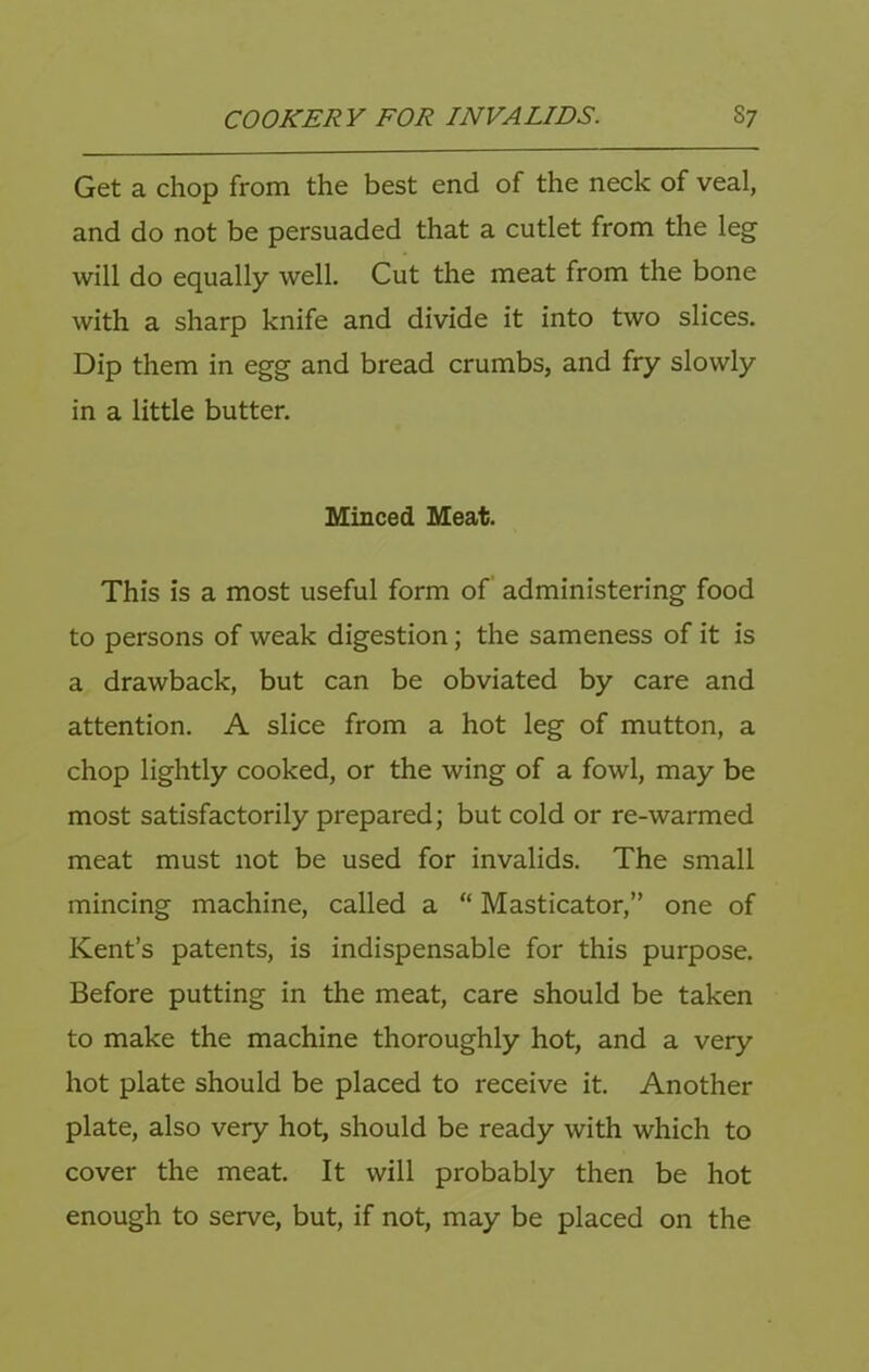 Get a chop from the best end of the neck of veal, and do not be persuaded that a cutlet from the leg will do equally well. Cut the meat from the bone with a sharp knife and divide it into two slices. Dip them in egg and bread crumbs, and fry slowly in a little butter. Minced Meat. This is a most useful form of administering food to persons of weak digestion; the sameness of it is a drawback, but can be obviated by care and attention. A slice from a hot leg of mutton, a chop lightly cooked, or the wing of a fowl, may be most satisfactorily prepared; but cold or re-warmed meat must not be used for invalids. The small mincing machine, called a “ Masticator,” one of Kent’s patents, is indispensable for this purpose. Before putting in the meat, care should be taken to make the machine thoroughly hot, and a very hot plate should be placed to receive it. Another plate, also very hot, should be ready with which to cover the meat. It will probably then be hot enough to serve, but, if not, may be placed on the