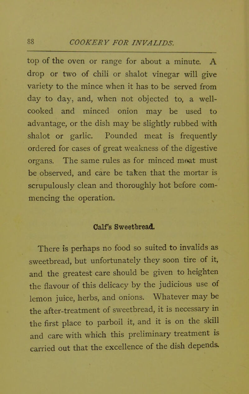 top of the oven or range for about a minute. A drop or two of chili or shalot vinegar will give variety to the mince when it has to be served from day to day, and, when not objected to, a well- cooked and minced onion may be used to advantage, or the dish may be slightly rubbed with shalot or garlic. Pounded meat is frequently ordered for cases of great weakness of the digestive organs. The same rules as for minced moat must be observed, and care be taken that the mortar is ( scrupulously clean and thoroughly hot before com- mencing the operation. Calfs Sweetbread. There is perhaps no food so suited to invalids as sweetbread, but unfortunately they soon tire of it, and the greatest care should be given to heighten the flavour of this delicacy by the judicious use of lemon juice, herbs, and onions. Whatever may be the after-treatment of sweetbread, it is necessary in the first place to parboil it, and it is on the skill and care with which this preliminary treatment is carried out that the excellence of the dish depends.