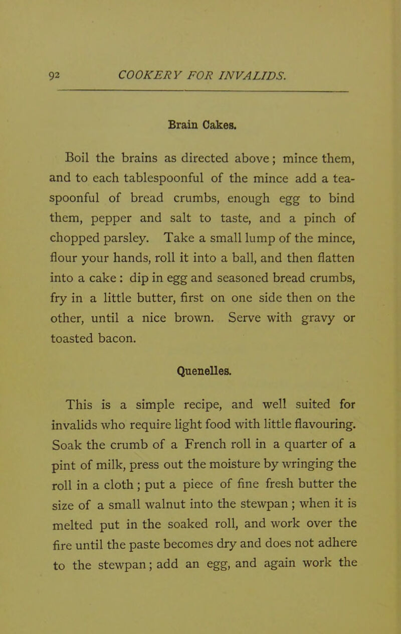 Brain Cakes. Boil the brains as directed above; mince them, and to each tablespoonful of the mince add a tea- spoonful of bread crumbs, enough egg to bind them, pepper and salt to taste, and a pinch of chopped parsley. Take a small lump of the mince, flour your hands, roll it into a ball, and then flatten into a cake; dip in egg and seasoned bread crumbs, fry in a little butter, first on one side then on the other, until a nice brown. Serve with gravy or toasted bacon. Quenelles. This is a simple recipe, and well suited for invalids who require light food with little flavouring. Soak the crumb of a French roll in a quarter of a pint of milk, press out the moisture by wringing the roll in a cloth ; put a piece of fine fresh butter the size of a small walnut into the stewpan ; when it is melted put in the soaked roll, and work over the fire until the paste becomes dry and does not adhere to the stewpan; add an egg, and again work the