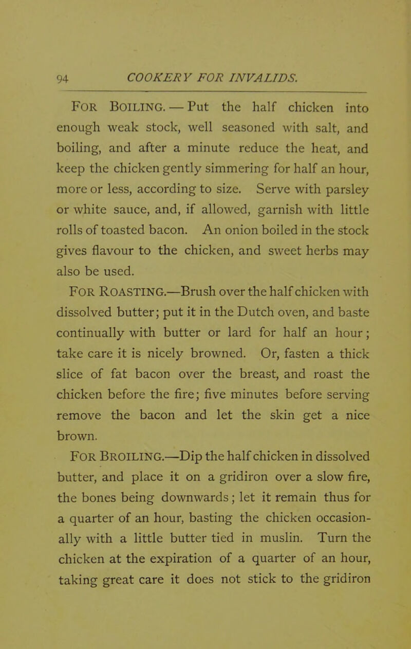 For Boiling. — Put the half chicken into enough weak stock, well seasoned with salt, and boiling, and after a minute reduce the heat, and keep the chicken gently simmering for half an hour, more or less, according to size. Serve with parsley or white sauce, and, if allowed, garnish with little rolls of toasted bacon. An onion boiled in the stock gives flavour to the chicken, and sweet herbs may also be used. For Roasting.—Brush over the half chicken with dissolved butter; put it in the Dutch oven, and baste continually with butter or lard for half an hour; take care it is nicely browned. Or, fasten a thick slice of fat bacon over the breast, and roast the chicken before the Are; five minutes before serving remove the bacon and let the skin get a nice brown. For Broiling.—Dip the half chicken in dissolved butter, and place it on a gridiron over a slow fire, the bones being downwards; let it remain thus for a quarter of an hour, basting the chicken occasion- ally with a little butter tied in muslin. Turn the chicken at the expiration of a quarter of an hour, taking great care it does not stick to the gridiron