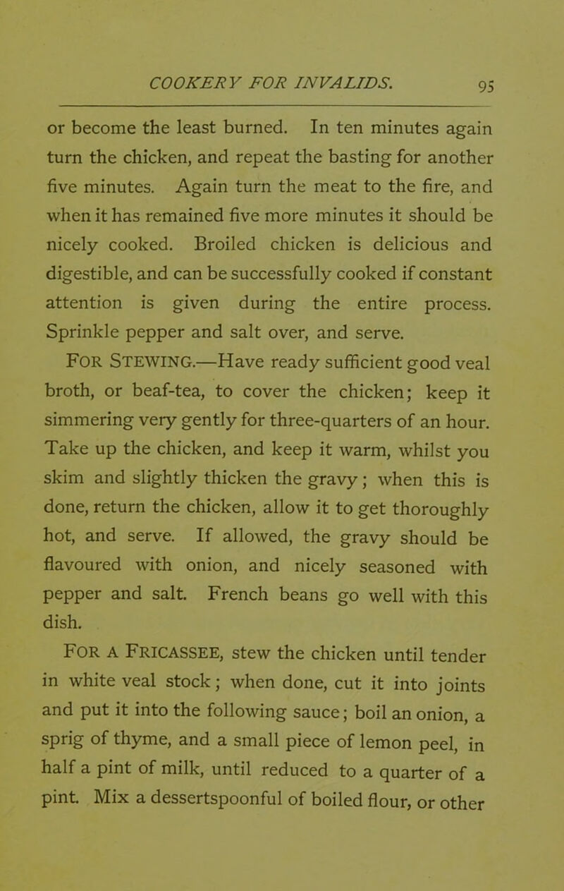 or become the least burned. In ten minutes again turn the chicken, and repeat the basting for another five minutes. Again turn the meat to the fire, and when it has remained five more minutes it should be nicely cooked. Broiled chicken is delicious and digestible, and can be successfully cooked if constant attention is given during the entire process. Sprinkle pepper and salt over, and serve. For Stewing.—Have ready sufficient good veal broth, or beaf-tea, to cover the chicken; keep it simmering very gently for three-quarters of an hour. Take up the chicken, and keep it warm, whilst you skim and slightly thicken the gravy; when this is done, return the chicken, allow it to get thoroughly hot, and serve. If allowed, the gravy should be flavoured with onion, and nicely seasoned with pepper and salt. French beans go well with this dish. For A Fricassee, stew the chicken until tender in white veal stock; when done, cut it into joints and put it into the following sauce; boil an onion, a sprig of thyme, and a small piece of lemon peel, in half a pint of milk, until reduced to a quarter of a pint Mix a dessertspoonful of boiled flour, or other