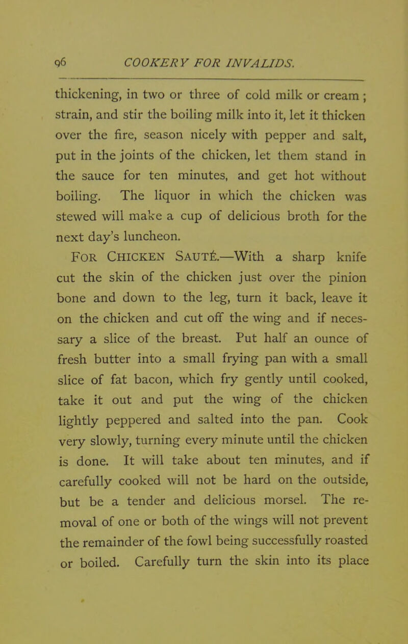 thickening, in two or three of cold milk or cream ; strain, and stir the boiling milk into it, let it thicken over the fire, season nicely with pepper and salt, put in the joints of the chicken, let them stand in the sauce for ten minutes, and get hot without boiling. The liquor in which the chicken was stewed will make a cup of delicious broth for the next day’s luncheon. For Chicken SautI—With a sharp knife cut the skin of the chicken just over the pinion bone and down to the leg, turn it back, leave it on the chicken and cut off the wing and if neces- sary a slice of the breast. Put half an ounce of fresh butter into a small frying pan with a small slice of fat bacon, which fry gently until cooked, take it out and put the wing of the chicken lightly peppered and salted into the pan. Cook very slowly, turning every minute until the chicken is done. It will take about ten minutes, and if carefully cooked will not be hard on the outside, but be a tender and delicious morsel. The re- moval of one or both of the wings will not prevent the remainder of the fowl being successfully roasted or boiled. Carefully turn the skin into its place