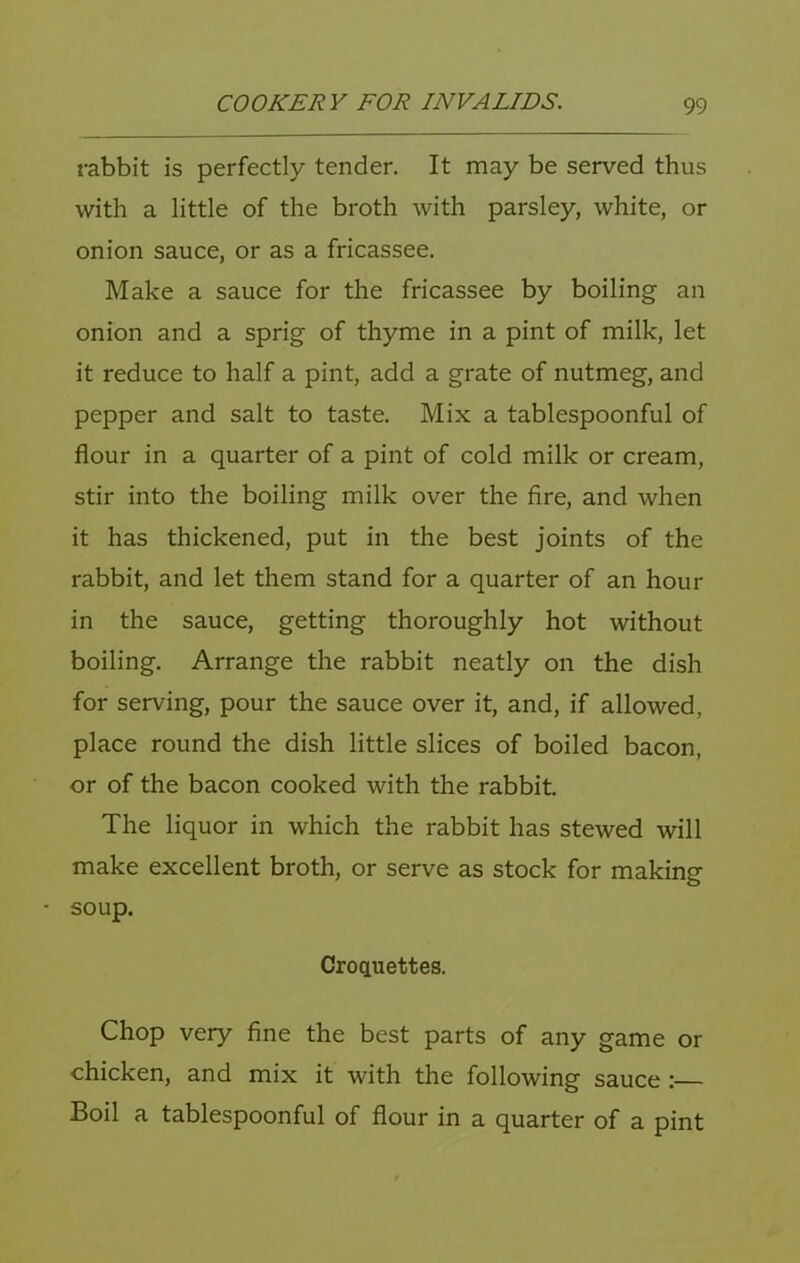 rabbit is perfectly tender. It may be served thus with a little of the broth with parsley, white, or onion sauce, or as a fricassee. Make a sauce for the fricassee by boiling an onion and a sprig of thyme in a pint of milk, let it reduce to half a pint, add a grate of nutmeg, and pepper and salt to taste. Mix a tablespoonful of flour in a quarter of a pint of cold milk or cream, stir into the boiling milk over the fire, and when it has thickened, put in the best joints of the rabbit, and let them stand for a quarter of an hour in the sauce, getting thoroughly hot without boiling. Arrange the rabbit neatly on the dish for serving, pour the sauce over it, and, if allowed, place round the dish little slices of boiled bacon, or of the bacon cooked with the rabbit The liquor in which the rabbit has stewed will make excellent broth, or serve as stock for making - soup. Croquettes. Chop very fine the best parts of any game or chicken, and mix it with the following sauce: Boil a tablespoonful of flour in a quarter of a pint