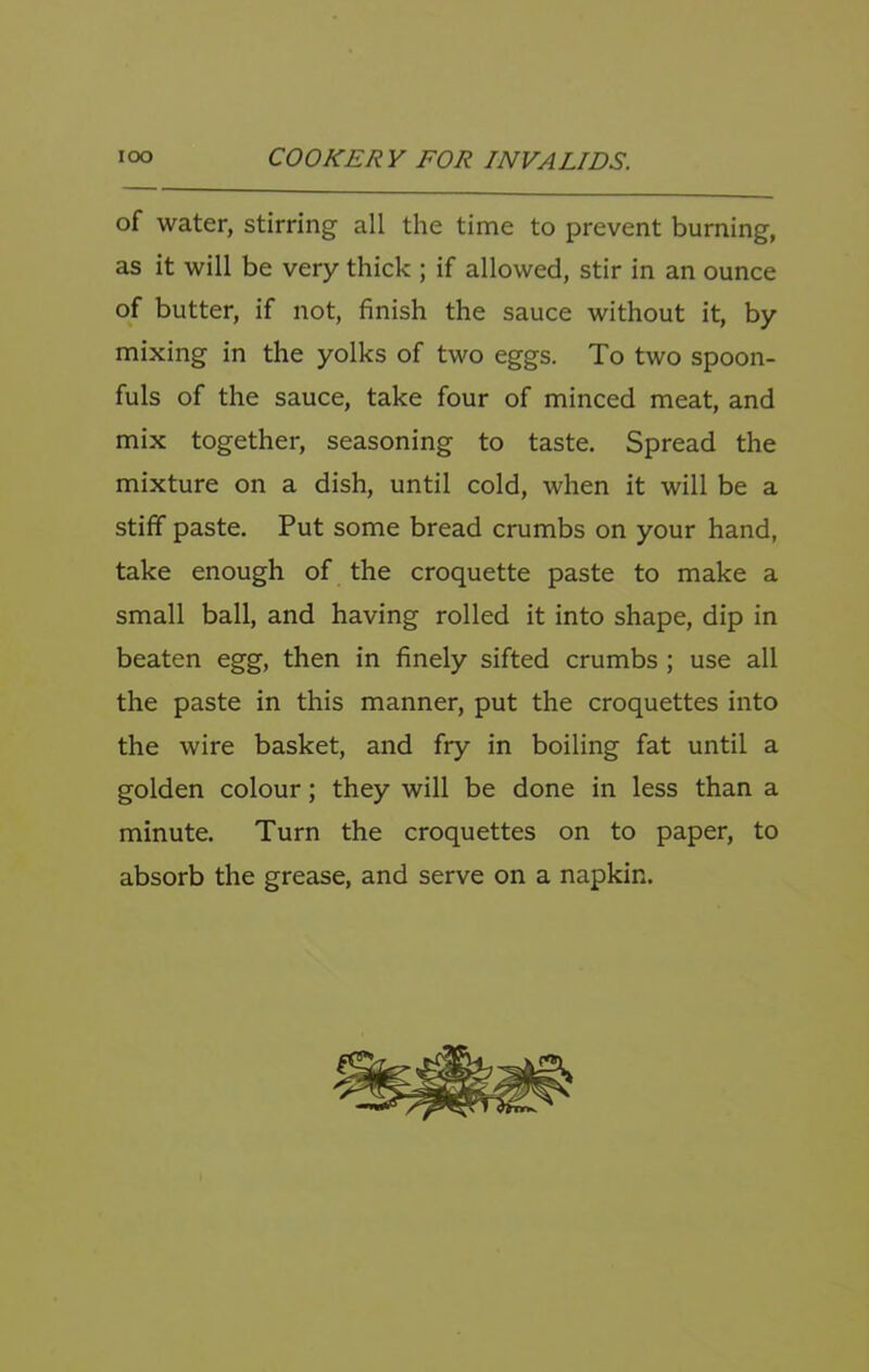 of water, stirring all the time to prevent burning, as it will be very thick ; if allowed, stir in an ounce of butter, if not, finish the sauce without it, by mixing in the yolks of two eggs. To two spoon- fuls of the sauce, take four of minced meat, and mix together, seasoning to taste. Spread the mixture on a dish, until cold, when it will be a stiff paste. Put some bread crumbs on your hand, take enough of the croquette paste to make a small ball, and having rolled it into shape, dip in beaten egg, then in finely sifted crumbs ; use all the paste in this manner, put the croquettes into the wire basket, and fry in boiling fat until a golden colour; they will be done in less than a minute. Turn the croquettes on to paper, to absorb the grease, and serve on a napkin.