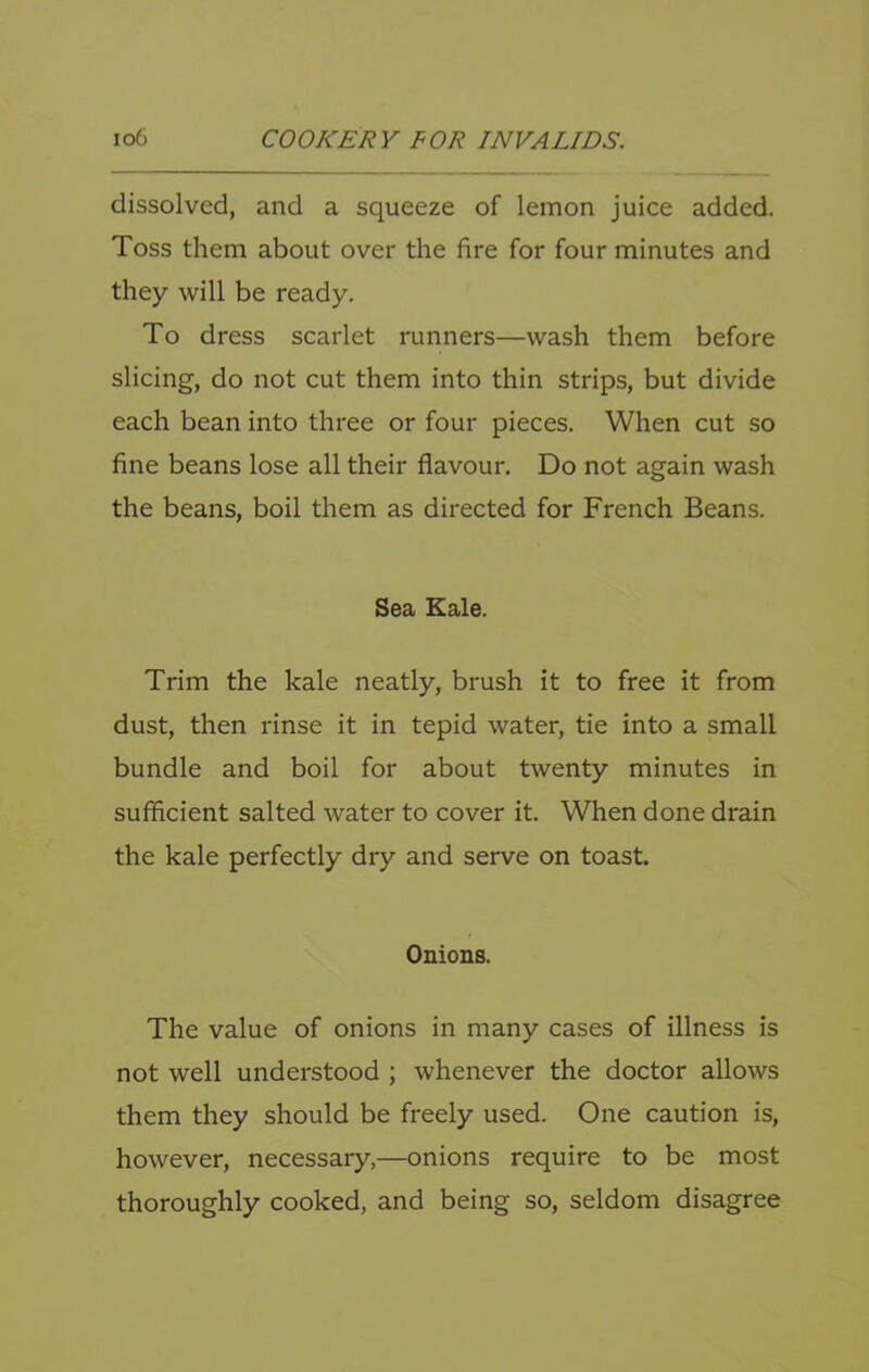 dissolved, and a squeeze of lemon juice added. Toss them about over the fire for four minutes and they will be ready. To dress scarlet runners—wash them before slicing, do not cut them into thin strips, but divide each bean into three or four pieces. When cut so fine beans lose all their flavour. Do not again wash the beans, boil them as directed for French Beans. Sea Kale. Trim the kale neatly, brush it to free it from dust, then rinse it in tepid water, tie into a small bundle and boil for about twenty minutes in sufficient salted water to cover it. When done drain the kale perfectly dry and serve on toast. Onions. The value of onions in many cases of illness is not well understood ; whenever the doctor allows them they should be freely used. One caution is, however, necessary,—onions require to be most thoroughly cooked, and being so, seldom disagree