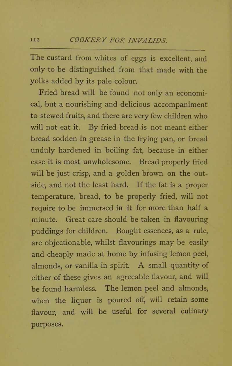 The custard from whites of eggs is excellent, and only to be distinguished from that made with the yolks added by its pale colour. Fried bread will be found not only an economi- cal, but a nourishing and delicious accompaniment to stewed fruits, and there are very few children who will not eat it. By fried bread is not meant either bread sodden in grease in the frying pan, or bread unduly hardened in boiling fat, because in either case it is most unwholesome. Bread properly fried will be just crisp, and a golden brown on the out- side, and not the least hard. If the fat is a proper temperature, bread, to be properly fried, will not require to be immersed in it for more than half a minute. Great care should be taken in flavouring puddings for children. Bought essences, as a rule, are objectionable, whilst flavourings may be easily and cheaply made at home by infusing lemon peel, almonds, or vanilla in spirit. A small quantity of either of these gives an agreeable flavour, and will be found harmless. The lemon peel and almonds, when the liquor is poured off, will retain some flavour, and will be useful for several culinary purposes.