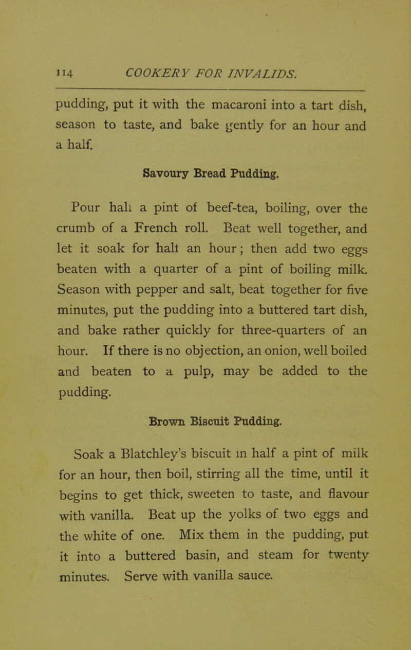 pudding, put it with the macaroni into a tart dish, season to taste, and bake gently for an hour and a half. Savoury Bread Pudding. Pour hah a pint of beef-tea, boiling, over the crumb of a French roll. Beat well together, and let it soak for half an hour; then add two eggs beaten with a quarter of a pint of boiling milk. Season with pepper and salt, beat together for five minutes, put the pudding into a buttered tart dish, and bake rather quickly for three-quarters of an hour. If there is no objection, an onion, well boiled and beaten to a pulp, may be added to the pudding. Brown Biscuit Pudding. Soak a Blatchley’s biscuit in half a pint of milk for an hour, then boil, stirring all the time, until it begins to get thick, sweeten to taste, and flavour with vanilla. Beat up the yolks of two eggs and the white of one. Mix them in the pudding, put it into a buttered basin, and steam for twenty minutes. Serve with vanilla sauce.