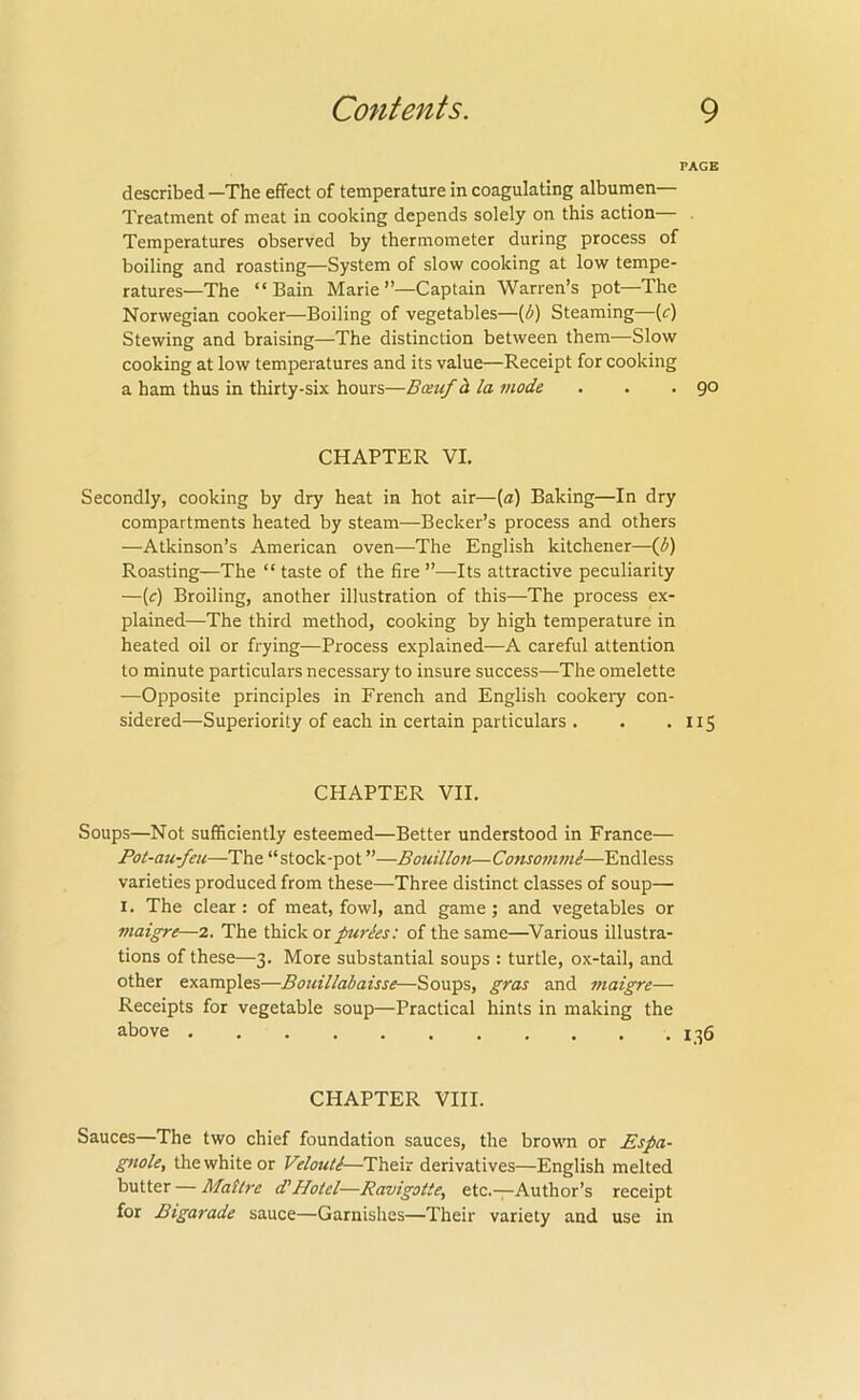 PAGE described —The effect of temperature in coagulating albumen— Treatment of meat in cooking depends solely on this action— . Temperatures observed by thermometer during process of boiling and roasting—System of slow cooking at low tempe- ratures—The “Bain Marie”—Captain Warren’s pot—The Norwegian cooker—Boiling of vegetables—[U) Steaming—(r) Stewing and braising—The distinction between them—Slow cooking at low temperatures and its value—Receipt for cooking a ham thus in thirty-six hours—Bauf h la mode . . .go CHAPTER VI, Secondly, cooking by dry heat in hot air—(a) Baking—In dry compartments heated by steam—Becker’s process and others —Atkinson’s American oven—The English kitchener—Ifi) Roasting—The “ taste of the fire ”—Its attractive peculiarity —(f) Broiling, another illustration of this—The process ex- plained—The third method, cooking by high temperature in heated oil or frying—Process explained—A careful attention to minute particulars necessary to insure success—The omelette —Opposite principles in French and English cookery con- sidered—Superiority of each in certain particulars . . • H5 CHAPTER VII. Soups—Not sufficiently esteemed—Better understood in France— Pot-au-feii—The “stock-pot ”—Bouillon—ConsommS—Endless varieties produced from these—Three distinct classes of soup— I. The clear : of meat, fowl, and game ; and vegetables or maigre—2. The thick or puries: of the same—^Various illustra- tions of these—3. More substantial soups : turtle, ox-tail, and other examples—Bouillabaisse—Soups, gras and maigre— Receipts for vegetable soup—Practical hints in making the above 136 CHAPTER VIII. Sauces—The two chief foundation sauces, the browm or Espa- gnole, the white or Velouti—Their derivatives—English melted butter — Mattre (THotel—Ravigotte, etc.-;-Author’s receipt for Bigarade sauce—Garnishes—Their variety and use in