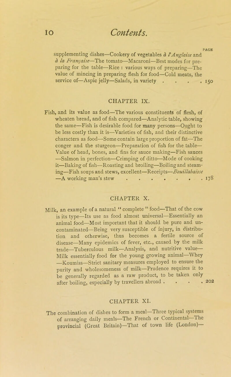 PAGE supplementing dishes—Cookery of vegetables h TAnglaise and h la Fran^aise—The tomato—Macaroni—Best modes for pre- paring for the table—Rice : various ways of preparing—The value of mincing in preparing flesh for food—Cold meats, the service of—Aspic jelly—Salads, in variety . . . .150 CHAPTER IX. Fish, and its value as food—The various constituents of flesh, of wheaten bread, and of fish compared—Analytic table, showing the same—Fish is desirable food for many persons—Ought to be less costly than it is—Varieties of fish, and their distinctive characters as food—Some contain large proportion of fat—The conger and the sturgeon—Preparation of fish for the table— Value of head, bones, and fins for sauce making—Fish sauces —Salmon in perfection—Crimping of ditto—Mode of cooking it—Baking of fish—Roasting and broiling—Boiling and steam- ing—Fish soups and stews, excellent—Receipts—Bouillabaisse —A working man’s stew 178 CHAPTER X. Milk, an example of a natural “ complete ” food—That of the cow is its type—Its use as food almost universal—Essentially an animal food—Most important that it should be pure and un- contaminated—Being very susceptible of injury, in distribu- tion and otherwise, thus becomes a fertile source of disease—Many epidemics of fever, etc., caused by the milk trade—Tuberculous milk—Analysis, and nutritive value— Milk essentially food for the young growing animal—^Vhey —Koumiss—Strict sanitary measures employed to ensure the purity and wholesomeness of milk—Prudence requires it to be generally regarded as a raw product, to be taken only after boiling, especially by travellers abroad .... CHAPTER XI. The combination of dishes to form a meal—Three typical systems of arranging daily meals—The French or Continental The provincial (Great Britain)—That of town life (London)—