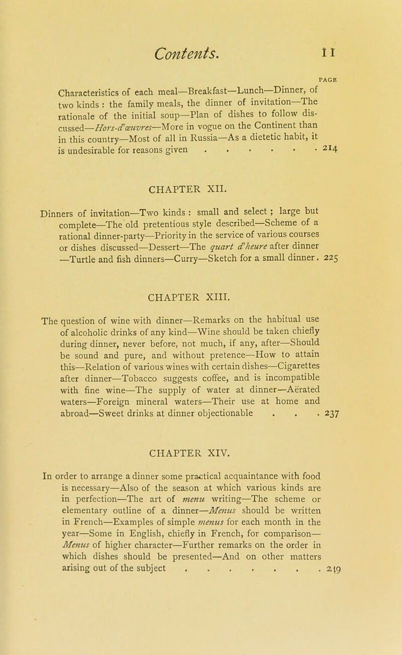 PAGE Characteristics of each meal—Breakfast—Lunch Dinner, of two kinds : the family meals, the dinner of invitation The rationale of the initial soup—Plan of dishes to follow dis- cussed—Hoys-cTc£HV7'£s—l\Tore in vogue on the Continent than in this country—Most of all in Russia—As a dietetic habit, it is undesirable for reasons given 214 CHAPTER XII. Dinners of invitation—Two kinds : small and select; large but complete—The old pretentious style described—Scheme of a rational dinner-party-—Priority in the service of various courses or dishes discussed—Dessert—The quart (Theure after dinner —Turtle and fish dinners—Curry—Sketch for a small dinner. 225 CHAPTER XIII. The question of wine with dinner—Remarks on the habitual use of alcoholic drinks of any kind—Wine should be taken chiefly during dinner, never before, not much, if any, after—Should be sound and pure, and without pretence—How to attain this—Relation of various wines with certain dishes—Cigarettes after dinner—Tobacco suggests coffee, and is incompatible with fine wine—The supply of water at dinner—Aerated waters—Foreign mineral waters—Their use at home and abroad—Sweet drinks at dinner objectionable . . . 237 CHAPTER XIV. In order to arrange a dinner some practical acquaintance with food is necessary—Also of the season at which various kinds are in perfection—The art of menu writing—The scheme or elementary outline of a dinner—Menus should be written in French—Examples of simple 7nenus for each month in the year—Some in English, chiefly in French, for comparison— Menus of higher character—Further remarks on the order in which dishes should be presented—And on other matters arising out of the subject 2.\g