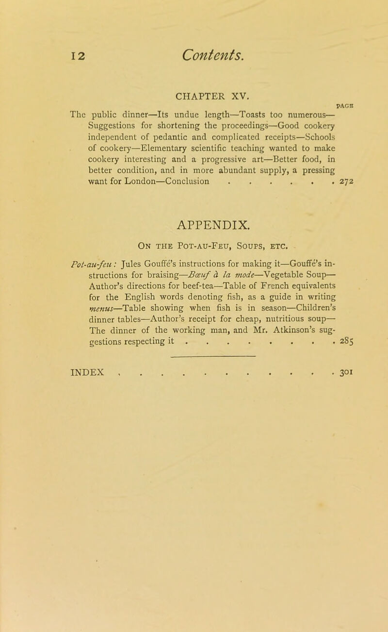 CHAPTER XV, FACB The public dinner—Its undue length—Toasts too numerous— Suggestions for shortening the proceedings—Good cookery independent of pedantic and complicated receipts—Schools of cookeiy—Elementary scientific teaching wanted to make cookery interesting and a progressive art—Better food, in better condition, and in more abundant supply, a pressing want for London—Conclusion 272 APPENDIX. On the Pot-au-Feu, Soups, etc. Pot-au-feu: Jules Gouffe’s instructions for making it—Gouffe’s in- structions for braising—Bxuf h la mode—Vegetable Soup— Author’s directions for beef-tea—Table of French equivalents for the English words denoting fish, as a guide in writing menus—Table showing when fish is in season—Children’s dinner tables—Author’s receipt for cheap, nutritious soup— The dinner of the working man, and Mr. Atkinson’s sug- gestions respecting it 285 INDEX 301