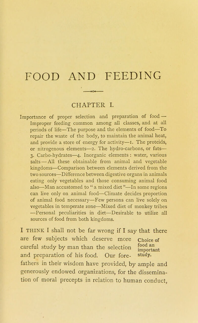 FOOD AND FEEDING CHAPTER I. Importance of proper selection and preparation of food — Improper feeding common among all classes, and at all periods of life—The purpose and the elements of food—To repair the waste of the body, to maintain the animal heat, and provide a store of energy for activity—i. The proteids, or nitrogenous elements—2. The hydro-carbons, or fats— 3. Carbo-hydrates—^4. Inorganic elements ; water, various salts — All these obtainable from animal and vegetable kingdoms—Comparison between elements derived from the two sources—Difference between digestive organs in animals eating only vegetables and those consuming animal food also—Man accustomed to “ a mixed diet ”—In some regions can live only on animal food—Climate decides proportion of animal food necessary—Few persons can live solely on vegetables in temperate zone—Mixed diet of monkey tribes —Personal peculiarities in diet—Desirable to utilize all sources of food from both kingdoms. I THINK I shall not be far wrong if I say that there are few subjects which deserve more choice of careful study by man than the selection [mp'^rtant and preparation of his food. Our fore- study, fathers in their wisdom have provided, by ample and generously endowed organizations, for the dissemina- tion of moral precepts in relation to human conduct,