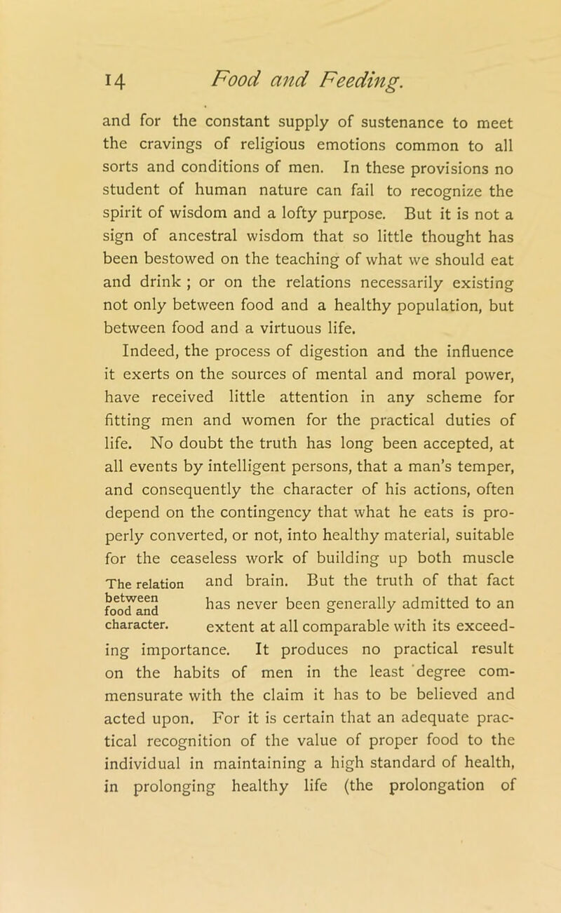 and for the constant supply of sustenance to meet the cravings of religious emotions common to all sorts and conditions of men. In these provisions no student of human nature can fail to recognize the spirit of wisdom and a lofty purpose. But it is not a sign of ancestral wisdom that so little thought has been bestowed on the teaching of what we should eat and drink ; or on the relations necessarily existing not only between food and a healthy population, but between food and a virtuous life. Indeed, the process of digestion and the influence it exerts on the sources of mental and moral power, have received little attention in any scheme for fitting men and women for the practical duties of life. No doubt the truth has long been accepted, at all events by intelligent persons, that a man’s temper, and consequently the character of his actions, often depend on the contingency that what he eats is pro- perly converted, or not, into healthy material, suitable for the ceaseless work of building up both muscle The relation and brain. But the truth of that fact character. extent at all comparable with its exceed- ing importance. It produces no practical result on the habits of men in the least degree com- mensurate with the claim it has to be believed and acted upon. For it is certain that an adequate prac- tical recognition of the value of proper food to the individual in maintaining a high standard of health, in prolonging healthy life (the prolongation of between food and has never been generally admitted to an